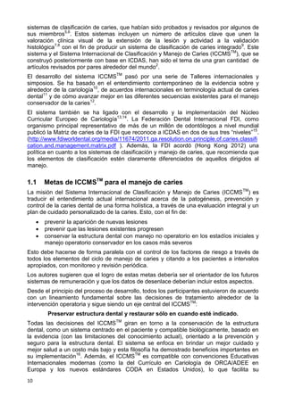 10
sistemas de clasificación de caries, que habían sido probados y revisados por algunos de
sus miembros5,6
. Estos sistemas incluyen un número de artículos clave que unen la
valoración clínica visual de la extensión de la lesión y actividad a la validación
histológica7,8
con el fin de producir un sistema de clasificación de caries integrado9
. Este
sistema y el Sistema Internacional de Clasificación y Manejo de Caries (ICCMSTM
), que se
construyó posteriormente con base en ICDAS, han sido el tema de una gran cantidad de
artículos revisados por pares alrededor del mundo2
.
El desarrollo del sistema ICCMSTM
pasó por una serie de Talleres internacionales y
simposios. Se ha basado en el entendimiento contemporáneo de la evidencia sobre y
alrededor de la cariología10
, de acuerdos internacionales en terminología actual de caries
dental11
y de cómo avanzar mejor en las diferentes secuencias existentes para el manejo
conservador de la caries12
.
El sistema también se ha ligado con el desarrollo y la implementación del Núcleo
Curricular Europeo de Cariología13,14
. La Federación Dental Internacional FDI, como
organismo principal representativo de más de un millón de odontólogos a nivel mundial
publicó la Matriz de caries de la FDI que reconoce a ICDAS en dos de sus tres “niveles”15
.
(http://www.fdiworldental.org/media/11674/2011.ga.resolution.on.principle.of.caries.classifi
cation.and.management.matrix.pdf ). Además, la FDI acordó (Hong Kong 2012) una
política en cuanto a los sistemas de clasificación y manejo de caries, que recomienda que
los elementos de clasificación estén claramente diferenciados de aquellos dirigidos al
manejo.
1.1 Metas de ICCMSTM
para el manejo de caries
La misión del Sistema Internacional de Clasificación y Manejo de Caries (ICCMSTM
) es
traducir el entendimiento actual internacional acerca de la patogénesis, prevención y
control de la caries dental de una forma holística, a través de una evaluación integral y un
plan de cuidado personalizado de la caries. Esto, con el fin de:
 prevenir la aparición de nuevas lesiones
 prevenir que las lesiones existentes progresen
 conservar la estructura dental con manejo no operatorio en los estadíos iniciales y
manejo operatorio conservador en los casos más severos
Esto debe hacerse de forma paralela con el control de los factores de riesgo a través de
todos los elementos del ciclo de manejo de caries y citando a los pacientes a intervalos
apropiados, con monitoreo y revisión periódica.
Los autores sugieren que el logro de estas metas debería ser el orientador de los futuros
sistemas de remuneración y que los datos de desenlace deberían incluir estos aspectos.
Desde el principio del proceso de desarrollo, todos los participantes estuvieron de acuerdo
con un lineamiento fundamental sobre las decisiones de tratamiento alrededor de la
intervención operatoria y sigue siendo un eje central del ICCMSTM
:
Preservar estructura dental y restaurar sólo en cuando esté indicado.
Todas las decisiones del ICCMSTM
giran en torno a la conservación de la estructura
dental, como un sistema centrado en el paciente y compatible biológicamente, basado en
la evidencia (con las limitaciones del conocimiento actual), orientado a la prevención y
seguro para la estructura dental. El sistema se enfoca en brindar un mejor cuidado y
mejor salud a un costo más bajo y esta filosofía ha demostrado beneficios importantes en
su implementación16
. Además, el ICCMSTM
es compatible con convenciones Educativas
Internacionales modernas (como la del Currículo en Cariología de ORCA/ADEE en
Europa y los nuevos estándares CODA en Estados Unidos), lo que facilita su
 