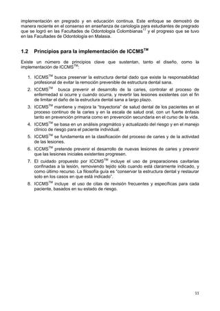 11
implementación en pregrado y en educación continua. Este enfoque se demostró de
manera reciente en el consenso en enseñanza de cariología para estudiantes de pregrado
que se logró en las Facultades de Odontología Colombianas17
y el progreso que se tuvo
en las Facultades de Odontología en Malasia.
1.2 Principios para la implementación de ICCMSTM
Existe un número de principios clave que sustentan, tanto el diseño, como la
implementación de ICCMSTM
:
1. ICCMSTM
busca preservar la estructura dental dado que existe la responsabilidad
profesional de evitar la remoción prevenible de estructura dental sana.
2. ICCMSTM
busca prevenir el desarrollo de la caries, controlar el proceso de
enfermedad si ocurre y cuando ocurra, y revertir las lesiones existentes con el fin
de limitar el daño de la estructura dental sana a largo plazo.
3. ICCMSTM
mantiene y mejora la “trayectoria” de salud dental de los pacientes en el
proceso continuo de la caries y en la escala de salud oral, con un fuerte énfasis
tanto en prevención primaria como en prevención secundaria en el curso de la vida.
4. ICCMSTM
se basa en un análisis pragmático y actualizado del riesgo y en el manejo
clínico de riesgo para el paciente individual.
5. ICCMSTM
se fundamenta en la clasificación del proceso de caries y de la actividad
de las lesiones.
6. ICCMSTM
pretende prevenir el desarrollo de nuevas lesiones de caries y prevenir
que las lesiones iniciales existentes progresen.
7. El cuidado propuesto por ICCMSTM
incluye el uso de preparaciones cavitarias
confinadas a la lesión, removiendo tejido sólo cuando está claramente indicado, y
como último recurso. La filosofía guía es “conservar la estructura dental y restaurar
solo en los casos en que está indicado”.
8. ICCMSTM
incluye el uso de citas de revisión frecuentes y específicas para cada
paciente, basados en su estado de riesgo.
 