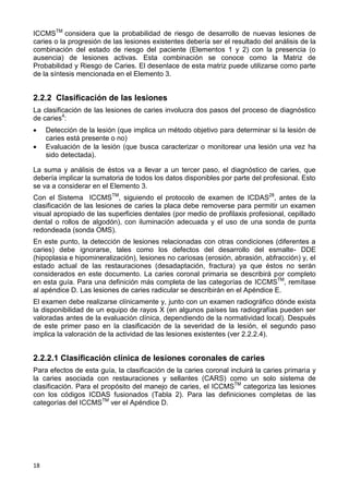 18
ICCMSTM
considera que la probabilidad de riesgo de desarrollo de nuevas lesiones de
caries o la progresión de las lesiones existentes debería ser el resultado del análisis de la
combinación del estado de riesgo del paciente (Elementos 1 y 2) con la presencia (o
ausencia) de lesiones activas. Esta combinación se conoce como la Matriz de
Probabilidad y Riesgo de Caries. El desenlace de esta matriz puede utilizarse como parte
de la síntesis mencionada en el Elemento 3.
2.2.2 Clasificación de las lesiones
La clasificación de las lesiones de caries involucra dos pasos del proceso de diagnóstico
de caries4
:
 Detección de la lesión (que implica un método objetivo para determinar si la lesión de
caries está presente o no)
 Evaluación de la lesión (que busca caracterizar o monitorear una lesión una vez ha
sido detectada).
La suma y análisis de éstos va a llevar a un tercer paso, el diagnóstico de caries, que
debería implicar la sumatoria de todos los datos disponibles por parte del profesional. Esto
se va a considerar en el Elemento 3.
Con el Sistema ICCMSTM
, siguiendo el protocolo de examen de ICDAS28
, antes de la
clasificación de las lesiones de caries la placa debe removerse para permitir un examen
visual apropiado de las superficies dentales (por medio de profilaxis profesional, cepillado
dental o rollos de algodón), con iluminación adecuada y el uso de una sonda de punta
redondeada (sonda OMS).
En este punto, la detección de lesiones relacionadas con otras condiciones (diferentes a
caries) debe ignorarse, tales como los defectos del desarrollo del esmalte- DDE
(hipoplasia e hipomineralización), lesiones no cariosas (erosión, abrasión, abfracción) y, el
estado actual de las restauraciones (desadaptación, fractura) ya que éstos no serán
considerados en este documento. La caries coronal primaria se describirá por completo
en esta guía. Para una definición más completa de las categorías de ICCMSTM
, remítase
al apéndice D. Las lesiones de caries radicular se describirán en el Apéndice E.
El examen debe realizarse clínicamente y, junto con un examen radiográfico dónde exista
la disponibilidad de un equipo de rayos X (en algunos países las radiografías pueden ser
valoradas antes de la evaluación clínica, dependiendo de la normatividad local). Después
de este primer paso en la clasificación de la severidad de la lesión, el segundo paso
implica la valoración de la actividad de las lesiones existentes (ver 2.2.2.4).
2.2.2.1 Clasificación clínica de lesiones coronales de caries
Para efectos de esta guía, la clasificación de la caries coronal incluirá la caries primaria y
la caries asociada con restauraciones y sellantes (CARS) como un solo sistema de
clasificación. Para el propósito del manejo de caries, el ICCMSTM
categoriza las lesiones
con los códigos ICDAS fusionados (Tabla 2). Para las definiciones completas de las
categorías del ICCMSTM
ver el Apéndice D.
 