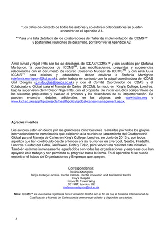 2
*Los datos de contacto de todos los autores y co-autores colaboradores se pueden
encontrar en el Apéndice A1.
**Para una lista detallada de los colaboradores del Taller de implementación de ICCMS™
y posteriores reuniones de desarrollo, por favor ver el Apéndice A2.
Amid Ismail y Nigel Pitts son los co-directores de ICDAS/ICCMS™ y son asistidos por Stefania
Martignon, la coordinadora de ICCMSTM
. Las modificaciones, preguntas y sugerencias
relacionadas con el documento de recurso Consenso Nuclear de ICCMSTM
y con esta Guía
ICCMSTM
para clínicos y educadores, deben enviarse a Stefania Martignon
(stefania.martignon@kcl.ac.uk), quien trabaja en conjunto con la actual coordinadora de ICDAS
Gail Douglas (g.v.douglas@leeds.ac.uk) y con el Comité Coordinador de ICDAS y el
Colaboratorio Global para el Manejo de Caries (GCCM), formado en King’s College, Londres,
bajo la supervisión del Profesor Nigel Pitts, con el propósito de iniciar estudios comparativos de
los sistemas propuestos y evaluar el proceso y los desenlaces de su implementación. Se
pueden encontrar detalles adicionales en las páginas web www.icdas.org y
www.kcl.ac.uk/sspp/kpi/projects/healthpolicy/global-caries-management.aspx.
Correspondencia:
Stefania Martignon
King’s College Londres, Dental Institute, Dental Innovation and Translation Centre
Guy’s Hospital
Room 38, Tower Wing
SE1 9RT, London, UK
stefania.martignon@kcl.ac.uk
Nota: ICCMS™ es una marca registrada de la Fundación ICDAS con el fin de que el Sistema Internacional de
Clasificación y Manejo de Caries pueda permanecer abierto y disponible para todos.
Agradecimientos
Los autores están en deuda por las grandiosas contribuciones realizadas por todos los grupos
internacionalmente combinados que asistieron a la reunión de lanzamiento del Colaboratorio
Global para el Manejo de Caries en King’s College, Londres, en Junio de 2013 y, con todos
aquellos que han contribuido desde entonces en las reuniones en Liverpool, Seattle, Filadelfia,
Londres, Ciudad del Cabo, Greifswald, Delhi y Tokio, para volver una realidad esta iniciativa.
También estamos inmensamente agradecidos con todas las organizaciones y empresas que han
apoyado este trabajo y han permitido su progreso hasta la fecha. En el Apéndice M se puede
encontrar el listado de Organizaciones y Empresas que apoyan.
 