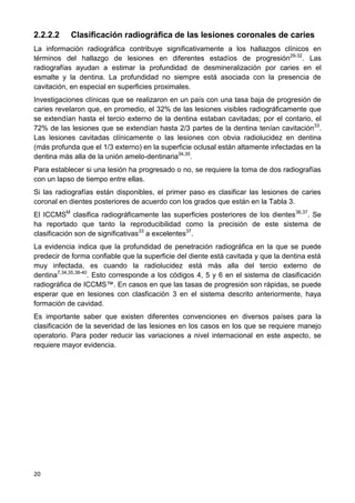 20
2.2.2.2 Clasificación radiográfica de las lesiones coronales de caries
La información radiográfica contribuye significativamente a los hallazgos clínicos en
términos del hallazgo de lesiones en diferentes estadíos de progresión29-32
. Las
radiografías ayudan a estimar la profundidad de desmineralización por caries en el
esmalte y la dentina. La profundidad no siempre está asociada con la presencia de
cavitación, en especial en superficies proximales.
Investigaciones clínicas que se realizaron en un país con una tasa baja de progresión de
caries revelaron que, en promedio, el 32% de las lesiones visibles radiográficamente que
se extendían hasta el tercio externo de la dentina estaban cavitadas; por el contario, el
72% de las lesiones que se extendían hasta 2/3 partes de la dentina tenían cavitación33
.
Las lesiones cavitadas clínicamente o las lesiones con obvia radiolucidez en dentina
(más profunda que el 1/3 externo) en la superficie oclusal están altamente infectadas en la
dentina más alla de la unión amelo-dentinaria34,35
.
Para establecer si una lesión ha progresado o no, se requiere la toma de dos radiografías
con un lapso de tiempo entre ellas.
Si las radiografías están disponibles, el primer paso es clasificar las lesiones de caries
coronal en dientes posteriores de acuerdo con los grados que están en la Tabla 3.
El ICCMSM
clasifica radiográficamente las superficies posteriores de los dientes36,37
. Se
ha reportado que tanto la reproducibilidad como la precisión de este sistema de
clasificación son de significativas33
a excelentes37
.
La evidencia indica que la profundidad de penetración radiográfica en la que se puede
predecir de forma confiable que la superficie del diente está cavitada y que la dentina está
muy infectada, es cuando la radiolucidez está más alla del tercio externo de
dentina7,34,35,38-40
. Esto corresponde a los códigos 4, 5 y 6 en el sistema de clasificación
radiográfica de ICCMS™. En casos en que las tasas de progresión son rápidas, se puede
esperar que en lesiones con clasficación 3 en el sistema descrito anteriormente, haya
formación de cavidad.
Es importante saber que existen diferentes convenciones en diversos países para la
clasificación de la severidad de las lesiones en los casos en los que se requiere manejo
operatorio. Para poder reducir las variaciones a nivel internacional en este aspecto, se
requiere mayor evidencia.
 