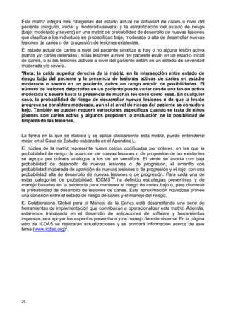 26
Esta matriz integra tres categorías del estado actual de actividad de caries a nivel del
paciente (ninguno, inicial y moderada/severa) y la estratificación del estado de riesgo
(bajo, moderado y severo) en una matriz de probabilidad de desarrollo de nuevas lesiones
que clasifica a los individuos en probabilidad baja, moderada o alta de desarrollar nuevas
lesiones de caries o de progresión de lesiones existentes.
El estado actual de caries a nivel del paciente sintetiza si hay o no alguna lesión activa
(sanas y/o caries detenidas), si las lesiones a nivel del paciente están en un estadío inicial
de caries, o si las lesiones activas a nivel del paciente están en un estado de severidad
moderada y/o severa.
*Nota: la celda superior derecha de la matriz, en la intersección entre estado de
riesgo bajo del paciente y la presencia de lesiones activas de caries en estadío
moderado o severo en un paciente, cubre un rango amplio de posibilidades. El
número de lesiones detectadas en un paciente puede variar desde una lesión activa
moderada o severa hasta la presencia de muchas lesiones como esas. En cualquier
caso, la probabilidad de riesgo de desarrollar nuevas lesiones o de que la lesión
progrese se considera moderada, aún si el nivel de riesgo del paciente se considera
bajo. También se pueden requerir variaciones específicas cuando se trata de niños
jóvenes con caries activa y algunos proponen la evaluación de la posibilidad de
limpieza de las lesiones.
La forma en la que se elabora y se aplica clínicamente esta matriz, puede entenderse
mejor en el Caso de Estudio esbozado en el Apéndice L.
El núcleo de la matriz representa nueve celdas codificadas por colores, en las que la
probabilidad de riesgo de aparición de nuevas lesiones o de progresión de las existentes
se agrupa por colores análogos a los de un semáforo. El verde se asocia con baja
probabilidad de desarrollo de nuevas lesiones o de progresión, el amarillo con
probabilidad moderada de aparición de nuevas lesiones o de progresión y el rojo, con una
probabilidad alta de desarrollo de nuevas lesiones o de progresión. Para cada una de
estas categorías de probabilidad, ICCMSTM
ha definido estrategias preventivas y de
manejo basadas en la evidencia para mantener el riesgo de caries bajo o, para disminuir
la probabilidad de desarrollo de lesiones de caries. Esta aproximación novedosa provee
una conexión entre el estado de riesgo de caries y el manejo del riesgo.
El Colaboratorio Global para el Manejo de la Caries está desarrollando una serie de
herramientas de implementación que contribuirán a operacionalizar esta matriz. Además,
estaremos trabajando en el desarrollo de aplicaciones de software y herramientas
impresas para apoyar los aspectos preventivos y de manejo de este sistema. En la página
web de ICDAS se realizarán actualizaciones y se brindará información acerca de este
tema (www.icdas.org)2
.
 