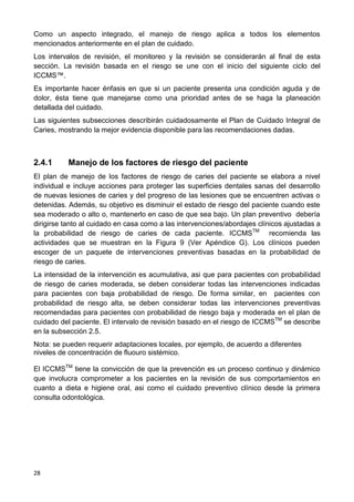 28
Como un aspecto integrado, el manejo de riesgo aplica a todos los elementos
mencionados anteriormente en el plan de cuidado.
Los intervalos de revisión, el monitoreo y la revisión se considerarán al final de esta
sección. La revisión basada en el riesgo se une con el inicio del siguiente ciclo del
ICCMS™.
Es importante hacer énfasis en que si un paciente presenta una condición aguda y de
dolor, ésta tiene que manejarse como una prioridad antes de se haga la planeación
detallada del cuidado.
Las siguientes subsecciones describirán cuidadosamente el Plan de Cuidado Integral de
Caries, mostrando la mejor evidencia disponible para las recomendaciones dadas.
2.4.1 Manejo de los factores de riesgo del paciente
El plan de manejo de los factores de riesgo de caries del paciente se elabora a nivel
individual e incluye acciones para proteger las superficies dentales sanas del desarrollo
de nuevas lesiones de caries y del progreso de las lesiones que se encuentren activas o
detenidas. Además, su objetivo es disminuir el estado de riesgo del paciente cuando este
sea moderado o alto o, mantenerlo en caso de que sea bajo. Un plan preventivo debería
dirigirse tanto al cuidado en casa como a las intervenciones/abordajes clínicos ajustadas a
la probabilidad de riesgo de caries de cada paciente. ICCMSTM
recomienda las
actividades que se muestran en la Figura 9 (Ver Apéndice G). Los clínicos pueden
escoger de un paquete de intervenciones preventivas basadas en la probabilidad de
riesgo de caries.
La intensidad de la intervención es acumulativa, asi que para pacientes con probabilidad
de riesgo de caries moderada, se deben considerar todas las intervenciones indicadas
para pacientes con baja probabilidad de riesgo. De forma similar, en pacientes con
probabilidad de riesgo alta, se deben considerar todas las intervenciones preventivas
recomendadas para pacientes con probabilidad de riesgo baja y moderada en el plan de
cuidado del paciente. El intervalo de revisión basado en el riesgo de ICCMSTM
se describe
en la subsección 2.5.
Nota: se pueden requerir adaptaciones locales, por ejemplo, de acuerdo a diferentes
niveles de concentración de fluouro sistémico.
El ICCMSTM
tiene la convicción de que la prevención es un proceso continuo y dinámico
que involucra comprometer a los pacientes en la revisión de sus comportamientos en
cuanto a dieta e higiene oral, asi como el cuidado preventivo clínico desde la primera
consulta odontológica.
 