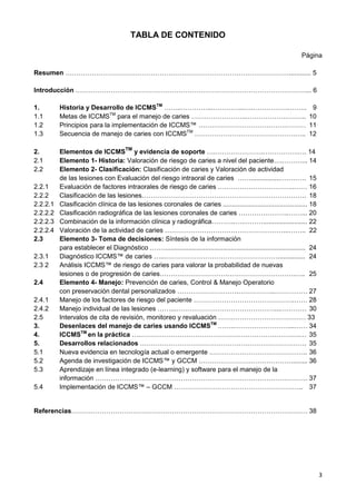 3
TABLA DE CONTENIDO
Página
Resumen …………………………………………………………………………………………............ 5
Introducción ……………………………………………………………………………………………... 6
1. Historia y Desarrollo de ICCMSTM
……..…………...…………...….……………..…….. 9
1.1 Metas de ICCMSTM
para el manejo de caries …………………….……………….……... 10
1.2 Principios para la implementación de ICCMS™ ………………………………….……… 11
1.3 Secuencia de manejo de caries con ICCMSTM
……………………………………….….. 12
2. Elementos de ICCMSTM
y evidencia de soporte ….………………….…………….…. 14
2.1 Elemento 1- Historia: Valoración de riesgo de caries a nivel del paciente….………... 14
2.2 Elemento 2- Clasificación: Clasificación de caries y Valoración de actividad
de las lesiones con Evaluación del riesgo intraoral de caries ……................………… 15
2.2.1 Evaluación de factores intraorales de riesgo de caries ……………………………..…… 16
2.2.2 Clasificación de las lesiones………………………………………………………………… 18
2.2.2.1 Clasificación clínica de las lesiones coronales de caries .............................................. 18
2.2.2.2 Clasificación radiográfica de las lesiones coronales de caries …………………..……... 20
2.2.2.3 Combinación de la información clínica y radiográfica………..….………........................ 22
2.2.2.4 Valoración de la actividad de caries ………………………………………………...…….. 22
2.3 Elemento 3- Toma de decisiones: Síntesis de la información
para establecer el Diagnóstico .……............................................................................. 24
2.3.1 Diagnóstico ICCMS™ de caries …...……………………………………………............... 24
2.3 2 Análisis ICCMS™ de riesgo de caries para valorar la probabilidad de nuevas
lesiones o de progresión de caries………………………….………………………….….. 25
2.4 Elemento 4- Manejo: Prevención de caries, Control & Manejo Operatorio
con preservación dental personalizados ……………………….……………..…………… 27
2.4.1 Manejo de los factores de riesgo del paciente ……………………………………….…… 28
2.4.2 Manejo individual de las lesiones ……...………………………………………...………… 30
2.5 Intervalos de cita de revisión, monitoreo y revaluación …….…………………………… 33
3. Desenlaces del manejo de caries usando ICCMSTM
……..……………………....…… 34
4. ICCMSTM
en la práctica ….……………………………………………………………….… 35
5. Desarrollos relacionados …………………………………………………………………. 35
5.1 Nueva evidencia en tecnología actual o emergente .…………………………………….. 36
5.2 Agenda de investigación de ICCMS™ y GCCM .……………………………………........ 36
5.3 Aprendizaje en línea integrado (e-learning) y software para el manejo de la
información ……………………………………………………………………………………. 37
5.4 Implementación de ICCMS™ – GCCM ………………………………………………….. 37
Referencias……………………………………………………………………………………………… 38
 