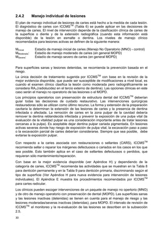 30
2.4.2 Manejo individual de lesiones
El plan de manejo individual de lesiones de caries está hecho a la medida de cada lesión.
El diagnóstico de caries con ICCMSTM
(Tabla 6) se puede aplicar en las decisiones de
manejo de caries. El nivel de intervención depende de la clasificación clínica de caries de
la superficie o diente y de la extensión radiográfica (cuando esta información está
disponible) de la lesión en esmalte o dentina. Los niveles de manejo clínico
recomendados para lesiones activas se definen de la siguiente manera:
MInicial Estadío de manejo inicial de caries (Manejo No Operatorio (MNO) - control)
MModerada: Estadío de manejo moderado de caries (en general MOPD)
MSevera: Estadío de manejo severo de caries (en general MOPD)
Para superficies sanas y lesiones detenidas, se recomienda la prevención basada en el
riesgo.
La única decisión de tratamiento sugerida por ICCMSTM
con base en la revisión de la
mejor evidencia disponible, que puede ser susceptible de modificaciones a nivel local, es
cuando el examen clínico clasifica la lesión como moderada pero radiográficamente se
considera RA3 (radiolucidez en el tercio externo de dentina). Las opciones clínicas en este
caso serán el manejo no operatorio de las lesiones o el MOPD.
Los principios operatorios con preservación de estructura dental del ICCMSTM
deberían
guiar todas las decisiones de cuidado restaurativo. Las intervenciones quirúrgicas
restauradoras sólo se utilizan como último recurso. La forma y extensión de la preparación
cavitaria la determinan la extensión de las lesiones de caries y la presencia de dentina
infectada o afectada. La remoción de caries en la zona pulpar de la cavidad debería
remover la dentina reblandecida infectada y prevenir la exposición de una pulpa vital (la
evaluación de la vitalidad pulpar es una consideración importante antes de tratar lesiones
cercanas a la pulpa). Es aceptable dejar dentina pulpar cariada pigmentada. En lesiones
activas severas donde hay riesgo de exposición de pulpa vital, la excavación paso a paso
o la excavación parcial de caries deberían considerarse. Siempre que sea posible, debe
evitarse la exposición pulpar.
Con respecto a la caries asociada con restauraciones o sellantes (CARS), ICCMSTM
recomienda sellar o reparar los márgenes defectuosos o cariados en los casos en los que
sea posible. Esto también aplica en el caso de sellantes defectuosos o perdidos, que
requieran sólo mantenimiento/reparación.
Con base en la mejor evidencia disponible (ver Apéndice H) y dependiendo de la
categoría de caries, ICCMSTM
recomienda las actividades que se muestran en la Tabla 8
para dentición permanente y en la Tabla 9 para dentición primaria, discriminando según el
tipo de superficie (Ver Apéndice H para nueva evidencia para intervención de lesiones
individuales). El Apéndice E muestra los procedimientos recomendados por ICCMSTM
para caries radicular.
Los clínicos pueden escoger intervenciones de un paquete de manejo no opertorio (MNO)
y de otro de manejo operatorio con preservación de dental (MOPD). Las superficies sanas
y las lesiones inactivas (detenidas) se tienen en cuenta para el manejo de riesgo y las
lesiones moderadas/severas inactivas (detenidas), para MOPD. El intervalo de revisión de
ICCMSTM,
el monitoreo y la re-evaluación de las lesiones se describen en la subsección
2.5.
 