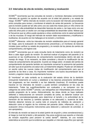 33
2.5 Intervalos de cita de revisión, monitoreo y revaluación
ICCMSTM
recomienda que las consultas de revisión y monitoreo (llamadas comúnmente
intervalos de revisión) se ajusten de acuerdo con la edad del paciente y su estado de
riesgo. ICCMSTM
define intervalo de revisión como la duración del intervalo personalizado
entre consultas para revisar y monitorear el estadío de caries del paciente. La frecuencia
para la revisión puede ser tan alta como una vez cada tres meses para un niño (menor de
18 años) con alta probabilidad de desarrollar lesiones de caries o, tan baja como una vez
cada dos años para un adulto con una baja probabilidad de desarrollar caries. Nótese que
la frecuencia que se utilice puede ajustarse a otras condiciones como la salud periodontal
o de las mucosas. El rango del intervalo de revisión debe reconsiderarse y modificarse o
reutilizarse, de acuerdo con los hallazgos en la revisión y monitoreo.
ICCMSTM
diferencia entre los intervalos de revisión establecidos para el manejo general
de riesgo, para la evaluación de intervenciones preventivas y el monitoreo de lesiones
iniciales (para verificar su estado de progresión) y la revisión de los planes de cambio de
comportamiento y de higiene oral.
ICCMSTM
recomienda que en cada consulta (tanto de tratamiento como de revisión) se
lleve a cabo algún grado de revisión. Es esencial evaluar el progreso del paciente (o la
ausencia) en las modificaciones de comportamiento recomendadas dentro del plan de
manejo de riesgo. Si es necesario, se debe considerar y discutir la modificación de las
metas de comportamiento del paciente. Cuando se indaga sobre el estado del cambio de
comportamiento del paciente también es importante conservar la autonomía del paciente
(el valor que da el paciente a la salud oral y al tratamiento elegido). Puede ser útil elaborar
un escrito sobre las nuevas metas de modificación del comportamiento para que el
paciente se las lleve a casa. Es importante mantener una buena documentación de la
revisión y registrar metas de comportamiento futuras.
El “monitoreo” en este contexto es la evaluación del estado clínico de la dentición
(incluyendo tratamiento en curso) y establecer si las lesiones previamente identificadas
han progresado, se han revertido o se han detenido (inactivas). El monitoreo puede
hacerse en los intervalos de revisión y puede tambien completarse en las citas de
tratamiento. Todas las superficies/dientes son evaluados y se comparan con las
categorías de caries ICCMSTM
previas. Las radiografías son interpretadas para evaluar la
posible progresión de la caries. Adicionalmente, las áreas donde se haya realizado
sellantes o restauraciones sin remoción completa de caries, se deberían evaluar con
radiografías coronales/periapicales para determinar el tamaño y la profundidad de la
transición de las lesiones (y cambios apicales si es adecuado) o, ausencia de ésta.
Además deberían tenerse en cuenta todo el conjunto de métodos de valoración y
detección como el registro de los síntomas del paciente (dolor, inflamación, etc.) y la
evaluación clínica (incluyendo instrumentos para detección y valoración de actividad, si
son apropiados).
El intervalo de revisión se basa en la edad (patrón de erupción y otras consideraciones) y
el riesgo (a nivel de la lesión y del paciente). Hay poca evidencia que soporte un intervalo
de revisión específico para prevenir la caries dental89
. Además, en una revisión
sistemática se encontró que la evidencia que respalde un intervalo específico (por ejemplo
 