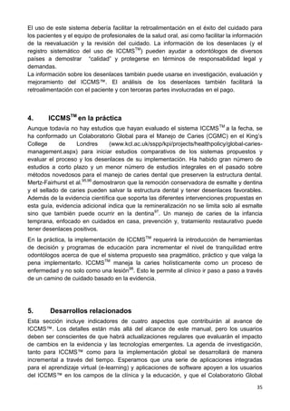 35
El uso de este sistema debería facilitar la retroalimentación en el éxito del cuidado para
los pacientes y el equipo de profesionales de la salud oral, asi como facilitar la información
de la reevaluación y la revisión del cuidado. La información de los desenlaces (y el
registro sistemático del uso de ICCMSTM
) pueden ayudar a odontólogos de diversos
países a demostrar “calidad” y protegerse en términos de responsabilidad legal y
demandas.
La información sobre los desenlaces también puede usarse en investigación, evaluación y
mejoramiento del ICCMS™. El análisis de los desenlaces también facilitará la
retroalimentación con el paciente y con terceras partes involucradas en el pago.
4. ICCMSTM
en la práctica
Aunque todavía no hay estudios que hayan evaluado el sistema ICCMSTM
a la fecha, se
ha conformado un Colaboratorio Global para el Manejo de Caries (CGMC) en el King’s
College de Londres (www.kcl.ac.uk/sspp/kpi/projects/healthpolicy/global-caries-
management.aspx) para iniciar estudios comparativos de los sistemas propuestos y
evaluar el proceso y los desenlaces de su implementación. Ha habido gran número de
estudios a corto plazo y un menor número de estudios integrales en el pasado sobre
métodos novedosos para el manejo de caries dental que preserven la estructura dental.
Mertz-Fairhurst et al.95,96
demostraron que la remoción conservadora de esmalte y dentina
y el sellado de caries pueden salvar la estructura dental y tener desenlaces favorables.
Además de la evidencia científica que soporta las diferentes intervenciones propuestas en
esta guía, evidencia adicional indica que la remineralización no se limita solo al esmalte
sino que también puede ocurrir en la dentina97
. Un manejo de caries de la infancia
temprana, enfocado en cuidados en casa, prevención y, tratamiento restaurativo puede
tener desenlaces positivos.
En la práctica, la implementación de ICCMSTM
requerirá la introducción de herramientas
de decisión y programas de educación para incrementar el nivel de tranquilidad entre
odontólogos acerca de que el sistema propuesto sea pragmático, práctico y que valga la
pena implementarlo. ICCMSTM
maneja la caries holísticamente como un proceso de
enfermedad y no solo como una lesión98
. Esto le permite al clínico ir paso a paso a través
de un camino de cuidado basado en la evidencia.
5. Desarrollos relacionados
Esta sección incluye indicadores de cuatro aspectos que contribuirán al avance de
ICCMS™. Los detalles están más allá del alcance de este manual, pero los usuarios
deben ser conscientes de que habrá actualizaciones regulares que evaluarán el impacto
de cambios en la evidencia y las tecnologías emergentes. La agenda de investigación,
tanto para ICCMS™ como para la implementación global se desarrollará de manera
incremental a través del tiempo. Esperamos que una serie de aplicaciones integradas
para el aprendizaje virtual (e-learning) y aplicaciones de software apoyen a los usuarios
del ICCMS™ en los campos de la clínica y la educación, y que el Colaboratorio Global
 