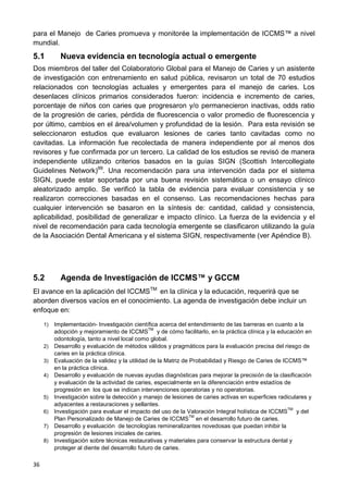36
para el Manejo de Caries promueva y monitorée la implementación de ICCMS™ a nivel
mundial.
5.1 Nueva evidencia en tecnología actual o emergente
Dos miembros del taller del Colaboratorio Global para el Manejo de Caries y un asistente
de investigación con entrenamiento en salud pública, revisaron un total de 70 estudios
relacionados con tecnologías actuales y emergentes para el manejo de caries. Los
desenlaces clínicos primarios considerados fueron: incidencia e incremento de caries,
porcentaje de niños con caries que progresaron y/o permanecieron inactivas, odds ratio
de la progresión de caries, pérdida de fluorescencia o valor promedio de fluorescencia y
por último, cambios en el área/volumen y profundidad de la lesión. Para esta revisión se
seleccionaron estudios que evaluaron lesiones de caries tanto cavitadas como no
cavitadas. La información fue recolectada de manera independiente por al menos dos
revisores y fue confirmada por un tercero. La calidad de los estudios se revisó de manera
independiente utilizando criterios basados en la guías SIGN (Scottish Intercollegiate
Guidelines Network)99
. Una recomendación para una intervención dada por el sistema
SIGN, puede estar soportada por una buena revisión sistemática o un ensayo clínico
aleatorizado amplio. Se verificó la tabla de evidencia para evaluar consistencia y se
realizaron correcciones basadas en el consenso. Las recomendaciones hechas para
cualquier intervención se basaron en la síntesis de: cantidad, calidad y consistencia,
aplicabilidad, posibilidad de generalizar e impacto clínico. La fuerza de la evidencia y el
nivel de recomendación para cada tecnología emergente se clasificaron utilizando la guía
de la Asociación Dental Americana y el sistema SIGN, respectivamente (ver Apéndice B).
5.2 Agenda de Investigación de ICCMS™ y GCCM
El avance en la aplicación del ICCMSTM
en la clínica y la educación, requerirá que se
aborden diversos vacíos en el conocimiento. La agenda de investigación debe incluir un
enfoque en:
1) Implementación- Investigación científica acerca del entendimiento de las barreras en cuanto a la
adopción y mejoramiento de ICCMS
TM
y de cómo facilitarlo, en la práctica clínica y la educación en
odontología, tanto a nivel local como global.
2) Desarrollo y evaluación de métodos válidos y pragmáticos para la evaluación precisa del riesgo de
caries en la práctica clínica.
3) Evaluación de la validez y la utilidad de la Matriz de Probabilidad y Riesgo de Caries de ICCMS™
en la práctica clínica.
4) Desarrollo y evaluación de nuevas ayudas diagnósticas para mejorar la precisión de la clasificación
y evaluación de la actividad de caries, especialmente en la diferenciación entre estadíos de
progresión en los que se indican intervenciones operatorias y no operatorias.
5) Investigación sobre la detección y manejo de lesiones de caries activas en superficies radiculares y
adyacentes a restauraciones y sellantes.
6) Investigación para evaluar el impacto del uso de la Valoración Integral holística de ICCMS
TM
y del
Plan Personalizado de Manejo de Caries de ICCMS
TM
en el desarrollo futuro de caries.
7) Desarrollo y evaluación de tecnologías remineralizantes novedosas que puedan inhibir la
progresión de lesiones iniciales de caries.
8) Investigación sobre técnicas restaurativas y materiales para conservar la estructura dental y
proteger al diente del desarrollo futuro de caries.
 