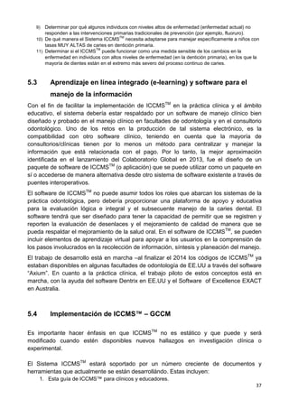 37
9) Determinar por qué algunos individuos con niveles altos de enfermedad (enfermedad actual) no
responden a las intervenciones primarias tradicionales de prevención (por ejemplo, fluoruro).
10) De qué manera el Sistema ICCMS
TM
necesita adaptarse para manejar específicamente a niños con
tasas MUY ALTAS de caries en dentición primaria.
11) Determinar si el ICCMS
TM
puede funcionar como una medida sensible de los cambios en la
enfermedad en individuos con altos niveles de enfermedad (en la dentición primaria), en los que la
mayoría de dientes están en el extremo más severo del proceso continuo de caries.
5.3 Aprendizaje en línea integrado (e-learning) y software para el
manejo de la información
Con el fin de facilitar la implementación de ICCMSTM
en la práctica clínica y el ámbito
educativo, el sistema debería estar respaldado por un software de manejo clínico bien
diseñado y probado en el manejo clínico en facultades de odontología y en el consultorio
odontológico. Uno de los retos en la producción de tal sistema electrónico, es la
compatibilidad con otro software clínico, teniendo en cuenta que la mayoría de
consultorios/clínicas tienen por lo menos un método para centralizar y manejar la
información que está relacionada con el pago. Por lo tanto, la mejor aproximación
identificada en el lanzamiento del Colaboratorio Global en 2013, fue el diseño de un
paquete de software de ICCMSTM
(o aplicación) que se puede utilizar como un paquete en
sí o accederse de manera alternativa desde otro sistema de software existente a través de
puentes interoperativos.
El software de ICCMSTM
no puede asumir todos los roles que abarcan los sistemas de la
práctica odontológica, pero debería proporcionar una plataforma de apoyo y educativa
para la evaluación lógica e integral y el subsecuente manejo de la caries dental. El
software tendrá que ser diseñado para tener la capacidad de permitir que se registren y
reporten la evaluación de desenlaces y el mejoramiento de calidad de manera que se
pueda respaldar el mejoramiento de la salud oral. En el software de ICCMSTM
, se pueden
incluir elementos de aprendizaje virtual para apoyar a los usuarios en la comprensión de
los pasos involucrados en la recolección de información, síntesis y planeación del manejo.
El trabajo de desarrollo está en marcha –al finalizar el 2014 los códigos de ICCMSTM
ya
estaban disponibles en algunas facultades de odontología de EE.UU a través del software
“Axium”. En cuanto a la práctica clínica, el trabajo piloto de estos conceptos está en
marcha, con la ayuda del software Dentrix en EE.UU y el Software of Excellence EXACT
en Australia.
5.4 Implementación de ICCMS™ – GCCM
Es importante hacer énfasis en que ICCMSTM
no es estático y que puede y será
modificado cuando estén disponibles nuevos hallazgos en investigación clínica o
experimental.
El Sistema ICCMSTM
estará soportado por un número creciente de documentos y
herramientas que actualmente se están desarrollándo. Estas incluyen:
1. Esta guía de ICCMS™ para clínicos y educadores.
 