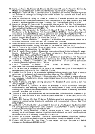 39
16. Kranz AM, Rozier RG, Preisser JS, Stearns SC, Weinberger M, Lee JY. Preventive Services by
Medical and Dental Providers and Treatment Outcomes. J Dent Res 2014;93:633-638.
17. Martignon S, Marín LM, Pitts N, Jácome-Liévano S. Consensus on domains, formation objectives
and contents in cariology for undergraduate dental students in Colombia. Eur J Dent Educ
2014;18:222-33.
18. Beck JD, Weintraub JA, Disney JA, Graves RC, Stamm JW, Kaste LM, Bohannan HM. University
of North Carolina Caries Risk Assessment Study: comparisons of High Risk Prediction, Any Risk
Prediction, and Any Risk Biologic models. Community Dent Oral Epidemiol 1992;20:313-321.
19. Disney JA, Graves RC, Stamm JW, Bohannan HM, Abernathy JR, Zack DD. The University of
North Carolina Caries Risk Assessment study: further developments in caries risk prediction.
Community Dent Oral Epidemiol 1992;20:64-75.
20. MacRitchie HMB, Longbottom C, Robertson M, Nugent Z, Chan K, Radford JR, Pitts NB.
Development of the Dundee Caries Risk Assessment Model (DCRAM) – risk model development
using a novel application of CHAID analysis. Community Dent Oral Epidemiol 2012;40:37-45.
21. Featherstone JD, Domejean-Orliaguet S, Jenson L, Wolff M, Young DA. Caries risk assessment in
practice for age 6 through adult. CDA Journal 2007;35:703-13.
22. Bratthall D, Hänsel Petersson G. Cariogram–a multifactorial risk assessment model for a
multifacto- rial disease. Community Dent Oral Epidemiol 2005;33:256-64.
23. American Dental Association Caries Risk Assessment Forms. (http://www.ada.org/sections/profes-
sionalResources/pdfs/topics_caries_instructions. pdf) [accessed on 25 August 2014].
24. Zero D, Fontana M, Lennon AM. Clinical applications and outcomes of using indicators of risk in
caries management. J Dent Educ 2001;65:1126-32.
25. Paris S, Haak R, Meyer-Lueckel H. Diagnostics, treatment decision and documentation. In: Meyer-
Lueckel H, Sebastian P, Ekstrand KR, eds. Caries management – Science and clinical practice.
Stuttgart; Georg Thieme Verlag KG; 2013, pp 330-333.
26. Tellez M, Gomez J, Pretty I, Ellwood R, Ismail AI.Evidence on Existing Caries Risk Assessment
Systems: Are they Predictive of Future Caries? Community Dent Oral Epidemiol 2012; 41:67–78.
27. Twetman S, Fontana M, Featherstone JDB. Risk assessment – can we achieve consensus?
Community Dent Oral Epidemiol 2013; 41: 64-70.
28. ICDAS Foundation e-Learning Course. ICDAS E-Learning Course, 2014.
https://www.icdas.org/icdas-e-learning-course.
29. Kidd EA, Pitts NB. A reappraisal of the value of the bitewing radiograph in the diagnosis of
posterior approximal caries. Br Dent J 1990;169:195-200.
30. Pitts NB, Kidd EA. Some of the factors to be considered in the prescription and timing of bitewing
radiography in the diagnosis and management of dental caries. J Dent 1992;20:74-84.
31. Poorterman JH, Aartman IH, Kalsbeek H. Underestimation of the prevalence of approximal caries
and inadequate restorations in a clinical epidemiological study. Community Dent Oral Epidemiol
1999;27:331-337.
32. Wenzel A. Bitewing and digital bitewing radiography for detection of caries lesions. J Dent Res
2004;83:Spec No C:C72-C75.
33. Hintze H, Wenzel A, Danielsen B, Nyvad B. Reliability of visual examination, fibre-optic
transillumination, and bite-wing radiography, and reproducibility of direct visual examination
following tooth separation for the identification of cavitated carious lesions in contacting approximal
surfaces. Caries Res 1998;32:204-209.
34. Thylstrup A, Qvist V. Principal enamel and dentine reactions during the carries progression. In:
Thylstryp A, Leach SA, Qvist V, eds. Dentine and dentine reactions in the oral cavity. Oxford; IRL
Press; 1987.
35. Ricketts DN, Ekstrand KR, Kidd EA, Larsen T. Relating visual and radiographic ranked scoring
systems for occlusal caries detection to histological and microbiological evidence. Oper Dent
2002;27:231-7.
36. Agustsdottir H, Gudmundsdottir H, Eggertsson H, Jonsson SH, Gudlaugsson JO, Saemundsson
SR. Caries prevalence of permanent teeth: a national survey of children in Iceland using ICDAS.
Community Dent Oral Epidemiol 2010;38:299-309.
37. Ekstrand KR, Luna LE, Promisiero L, Cortes A, Cuevas S, Reyes JF, Torres CE, Martignon S. The
reliability and accuracy of two methods for proximal caries detection and depth on directly visible
proximal surfaces: an in vitro study. Caries Res 2011;45:93-9.
38. Ekstrand KR, Kuzmina I, Bjørndal L, Thylstrup A. Relationship between external and histologic
features of progressive stages of caries in the occlusal fossa. Caries Res 1995;29:243-250.
39. Ekstrand KR, Ricketts DN, Kidd EAM. Occlusal caries: pathology, diagnosis and logical
management. Dent Update 2001;28:380-387.
 