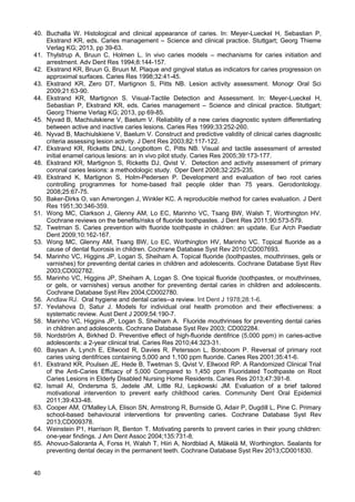 40
40. Buchalla W. Histological and clinical appearance of caries. In: Meyer-Lueckel H, Sebastian P,
Ekstrand KR, eds. Caries management – Science and clinical practice. Stuttgart; Georg Thieme
Verlag KG; 2013, pp 39-63.
41. Thylstrup A, Bruun C, Holmen L. In vivo caries models – mechanisms for caries initiation and
arrestment. Adv Dent Res 1994;8:144-157.
42. Ekstrand KR, Bruun G, Bruun M. Plaque and gingival status as indicators for caries progression on
approximal surfaces. Caries Res 1998;32:41-45.
43. Ekstrand KR, Zero DT, Martignon S, Pitts NB. Lesion activity assessment. Monogr Oral Sci
2009;21:63-90.
44. Ekstrand KR, Martignon S. Visual-Tactile Detection and Assessment. In: Meyer-Lueckel H,
Sebastian P, Ekstrand KR, eds. Caries management – Science and clinical practice. Stuttgart;
Georg Thieme Verlag KG; 2013, pp 69-85.
45. Nyvad B, Machiulskiene V, Baelum V. Reliability of a new caries diagnostic system differentiating
between active and inactive caries lesions. Caries Res 1999;33:252-260.
46. Nyvad B, Machiulskiene V, Baelum V. Construct and predictive validity of clinical caries diagnostic
criteria assessing lesion activity. J Dent Res 2003;82:117-122.
47. Ekstrand KR, Ricketts DNJ, Longbottom C, Pitts NB. Visual and tactile assessment of arrested
initial enamel carious lesions: an in vivo pilot study. Caries Res 2005;39:173-177.
48. Ekstrand KR, Martignon S, Ricketts DJ, Qvist V. Detection and activity assessment of primary
coronal caries lesions: a methodologic study. Oper Dent 2008;32:225-235.
49. Ekstrand K, Martignon S, Holm-Pedersen P. Development and evaluation of two root caries
controlling programmes for home-based frail people older than 75 years. Gerodontology.
2008;25:67-75.
50. Baker-Dirks O, van Amerongen J, Winkler KC. A reproducible method for caries evaluation. J Dent
Res 1951;30:346-359.
51. Wong MC, Clarkson J, Glenny AM, Lo EC, Marinho VC, Tsang BW, Walsh T, Worthington HV.
Cochrane reviews on the benefits/risks of fluoride toothpastes. J Dent Res 2011;90:573-579.
52. Twetman S. Caries prevention with fluoride toothpaste in children: an update. Eur Arch Paediatr
Dent 2009;10:162-167.
53. Wong MC, Glenny AM, Tsang BW, Lo EC, Worthington HV, Marinho VC. Topical fluoride as a
cause of dental fluorosis in children. Cochrane Database Syst Rev 2010;CD007693.
54. Marinho VC, Higgins JP, Logan S, Sheiham A. Topical fluoride (toothpastes, mouthrinses, gels or
varnishes) for preventing dental caries in children and adolescents. Cochrane Database Syst Rev
2003;CD002782.
55. Marinho VC, Higgins JP, Sheiham A, Logan S. One topical fluoride (toothpastes, or mouthrinses,
or gels, or varnishes) versus another for preventing dental caries in children and adolescents.
Cochrane Database Syst Rev 2004;CD002780.
56. Andlaw RJ. Oral hygiene and dental caries--a review. Int Dent J 1978;28:1-6.
57. Yevlahova D, Satur J. Models for individual oral health promotion and their effectiveness: a
systematic review. Aust Dent J 2009;54:190-7.
58. Marinho VC, Higgins JP, Logan S, Sheiham A. Fluoride mouthrinses for preventing dental caries
in children and adolescents. Cochrane Database Syst Rev 2003; CD002284.
59. Nordström A, Birkhed D. Preventive effect of high-fluoride dentifrice (5,000 ppm) in caries-active
adolescents: a 2-year clinical trial. Caries Res 2010;44:323-31.
60. Baysan A, Lynch E, Ellwood R, Davies R, Petersson L, Borsboom P. Reversal of primary root
caries using dentifrices containing 5,000 and 1,100 ppm fluoride. Caries Res 2001;35:41-6.
61. Ekstrand KR, Poulsen JE, Hede B, Twetman S, Qvist V, Ellwood RP. A Randomized Clinical Trial
of the Anti-Caries Efficacy of 5,000 Compared to 1,450 ppm Fluoridated Toothpaste on Root
Caries Lesions in Elderly Disabled Nursing Home Residents. Caries Res 2013;47:391-8.
62. Ismail AI, Ondersma S, Jedele JM, Little RJ, Lepkowski JM. Evaluation of a brief tailored
motivational intervention to prevent early childhood caries. Community Dent Oral Epidemiol
2011;39:433-48.
63. Cooper AM, O'Malley LA, Elison SN, Armstrong R, Burnside G, Adair P, Dugdill L, Pine C. Primary
school-based behavioural interventions for preventing caries. Cochrane Database Syst Rev
2013;CD009378.
64. Weinstein P1, Harrison R, Benton T. Motivating parents to prevent caries in their young children:
one-year findings. J Am Dent Assoc 2004;135:731-8.
65. Ahovuo-Saloranta A, Forss H, Walsh T, Hiiri A, Nordblad A, Mäkelä M, Worthington. Sealants for
preventing dental decay in the permanent teeth. Cochrane Database Syst Rev 2013;CD001830.
 