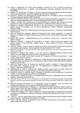 41
66. Walsh T, Worthington HV, Glenny AM, Appelbe P, Marinho VC, Shi X. Fluoride varnishes for
preventing dental caries in children and adolescents. Cochrane Database Syst Rev 2010;
CD007868.
67. Marinho VC, Worthington HV, Walsh T, Clarkson. Fluoride varnishes for preventing dental caries in
children and adolescents. Cochrane Database Syst Rev 2013; CD002279.
68. Beirne PV, Clarkson JE, Worthington HV. Recall intervals for oral health in primary care patients.
Cochrane Database Syst Rev 2007:CD004346.
69. Harris R, Gamboa A, Dailey Y, Ashcroft A. One-to-one dietary interventions undertaken in a dental
setting to change dietary behaviour. Cochrane Database Syst Rev 2012; CD006540.
70. Jenson L, Budenz AW, Featherstone JD, Ramos-Gomez FJ, Spolsky VW, Young DA. Clinical
protocols for caries management by risk assessment. J Calif Dent Assoc 2007;35:714-23.
71. Bardow A, Lagerlöf F, Nauntofte B, Tenovuo J. The role of Saliva. In: Fejerskov O, Kidd E, eds.
Dental Caries: The Disease and its Clinical Management. Oxford: Blackwell, Munksgaard;
2008;29:190-207.
72. Sreebny LM, Schwartz SS. A reference guide to drugs and dry mouth – 2nd edition. Gerodontology
1997;14:33-47.
73. Ship JA. Xerostomia: aetiology, diagnosis, management and clinical implications. In: Edgar M,
Dawes C, O’Mullane D, editors. Saliva and oral health. London: British Dental Association; 2004.
Chapter 4.
74. Klasser GD, Epstein J. Methamphetamine and its impact on dental care. J Can Dent Assoc
2005;71:759-62.
75. Madinier I, Harrosch J, Dugourd M, Giraud-Morin C, Fosse T. [The buccal-dental health of drug
addicts treated in the University hospital centre in Nice]. [Article in French]. Presse Med
2003;32:919-23.
76. Tellez M, Gomez J, Kaur S, Pretty IA, Ellwood R, Ismail AI. Non-surgical management methods of
noncavitated carious lesions. Community Dent Oral Epidemiol 2013; 41: 79–96.
77. Bellini HT, Arneberg P, von der Fehr FR. Oral hygiene and caries. A review. Acta odontol. Scand
1981;39:257-265.
78. Martignon S, Ekstrand KR, Gomez J, Lara JS, Cortes A. Infiltrating/Sealing Proximal Caries
Lesions: A 3-year Randomized Clinical Trial. J Dent Res 2012;9:288-92.
79. Holmgren CJ, Lo ECM, Hu D. Glass ionomer ART sealants in Chinese schoolchildren - 6-year
results. J Dent 2013;41:764-770.
80. Kidd EAM, Bjorndal L, Beighton D, Fejerskow O. Caries removal and the pulpo-dentine complex.
In: Dental Caries; the disease and its management. Second Edition 2008. Blackwell Munksgaard,
Oxford UK pp 367-383.
81. Griffin SO, Oong E, Kohn W, Vidakovic B, Gooch BF, Bader J, Clarkson J, Fontana MR, Meyer
DM, Rozier RG, Weintraub JA, Zero DT. The Effectiveness of Sealants in Managing Caries
Lesions. J Dent Res 2008;87:169-174.
82. Bakhshandeh A, Qvist V, Ekstrand KR. Sealing occlusal caries lesions in adults referred for
restorative treatment. 2-3 years of follow-up. Clin Oral Investig 2012;16:521-529.
83. Ricketts D, Lamont T, Innes NP, Kidd E, Clarkson JE. Operative caries management in adults and
children. Cochrane Database Syst Rev 2013;CD003808.
84. Schwendicke F, Dörfer CE, Paris S. Incomplete Caries Removal: A Systematic Review and Meta-
analysis. J Dent Res 2013;92:306-14.
85. Pitts NB, Rimmer PA. An in vivo comparison of radiographic and directly assessed clinical caries
status of posterior approximal surfaces in primary and permanent teeth. Caries Res 1992;26:146-
152.
86. Bader JD, Shugars DA, Bonito AJ. A systematic review of selected caries prevention and
management methods. Community Dent Oral Epidemiol 2001;29:399-411.
87. Ekstrand KR, Bakhshandeh A, Martignon S. Treatment of Proximal Superficial Caries Lesions on
Primary Molar Teeth with Resin Infiltration and Fluoride Varnish versus Fluoride Varnish Only:
Efficacy after 1 Year. Caries Res 2010;44:41-46.
88. Marinho VCC, Higgins JPT, Logan S, Sheiham A. Fluoride toothpastes for preventing dental caries
in children and adolescents. Cochrane Database of Systematic Reviews 2003, Issue 1. Art. No.:
CD002278.
89. Tomar SL. There is weak evidence that a single, universal dental recall interval schedule reduces
caries incidence. J Evid Base Dent Pract 2011;11:89-91.
90. Patel S, Bay RC, Glick M. A systematic review of dental recall intervals and incidence of dental
caries. JADA 2010;141:527-539.
 