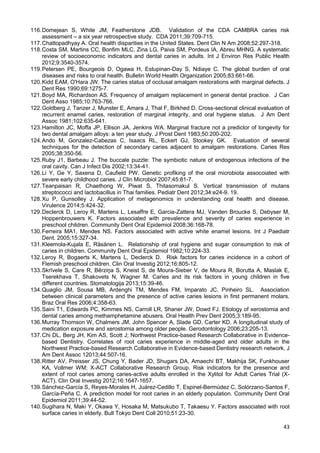43
116.Domejean S, White JM, Featherstone JDB. Validation of the CDA CAMBRA caries risk
assessment – a six year retrospective study. CDA 2011;39:709-715.
117.Chattopadhyay A. Oral health disparities in the United States. Dent Clin N Am 2008;52:297-318.
118.Costa SM, Martins CC, Bonfim MLC, Zina LG, Paiva SM, Pordeus IA, Abreu MHNG. A systematic
review of socioeconomic indicators and dental caries in adults. Int J Environ Res Public Health
2012;9:3540-3574.
119.Petersen PE, Bourgeois D, Ogawa H, Estupinan-Day S, Ndiaye C. The global burden of oral
diseases and risks to oral health. Bulletin World Health Organization 2005;83:661-66.
120.Kidd EAM, O'Hara JW. The caries status of occlusal amalgam restorations with marginal defects. J
Dent Res 1990;69:1275-7.
121.Boyd MA, Richardson AS. Frequency of amalgam replacement in general dental practice. J Can
Dent Asso 1985;10:763-766.
122.Goldberg J, Tanzer J, Munster E, Amara J, Thal F, Birkhed D. Cross-sectional clinical evaluation of
recurrent enamel caries, restoration of marginal integrity, and oral hygiene status. J Am Dent
Assoc 1981;102:635-641.
123.Hamilton JC, Moffa JP, Ellison JA, Jenkins WA. Marginal fracture not a predictor of longevity for
two dental amalgam alloys: a ten year study. J Prost Dent 1983;50:200-202.
124.Ando M, Gonzalez-Cabezas C, Isaacs RL, Eckert GJ, Stookey GK. Evaluation of several
techniques for the detection of secondary caries adjacent to amalgam restorations. Caries Res
2005;38:350-56.
125.Ruby J1, Barbeau J. The buccale puzzle: The symbiotic nature of endogenous infections of the
oral cavity. Can J Infect Dis 2002;13:34-41.
126.Li Y, Ge Y, Saxena D, Caufield PW. Genetic profiking of the oral microbiota assocoiated with
severe early childhood caries. J Clin Microbiol 2007;45:81-7.
127.Teanpaisan R, Chaethong W, Piwat S, Thitasomakul S. Vertical transmission of mutans
streptococci and lactobacillus in Thai families. Pediatr Dent 2012;34:e24-9. 19.
128.Xu P, Gunsolley J. Application of metagenomics in understanding oral health and disease.
Virulence 2014;5:424-32.
129.Declerck D, Leroy R, Martens L, Lesaffre E, Garcia-Zattera MJ, Vanden Broucke S, Debyser M,
Hoppenbrouwers K. Factors associated with prevalence and severity of caries experience in
preschool children. Community Dent Oral Epidemiol 2008;36:168-78.
130.Ferreira MA1, Mendes NS. Factors associated with active white enamel lesions. Int J Paediatr
Dent. 2005;15:327-34.
131.Kleemola-Kujala E, Räsänen L. Relationship of oral hygiene and sugar consumption to risk of
caries in children. Community Dent Oral Epidemiol 1982;10:224-33.
132.Leroy R, Bogaerts K, Martens L, Declerck D. Risk factors for caries incidence in a cohort of
Flemish preschool children. Clin Oral Investig 2012;16:805-12.
133.Skrīvele S, Care R, Bērziņa S, Kneist S, de Moura-Sieber V, de Moura R, Borutta A, Maslak E,
Tserekhava T, Shakovets N, Wagner M. Caries and its risk factors in young children in five
different countries. Stomatologija 2013;15:39-46.
134.Quaglio JM, Sousa MB, Ardenghi TM, Mendes FM, Imparato JC, Pinheiro SL. Association
between clinical parameters and the presence of active caries lesions in first permanent molars.
Braz Oral Res 2006;4:358-63.
135.Saini T1, Edwards PC, Kimmes NS, Carroll LR, Shaner JW, Dowd FJ. Etiology of xerostomia and
dental caries among methamphetamine abusers. Oral Health Prev Dent 2005;3:189-95.
136.Murray Thomson W, Chalmers JM, John Spencer A, Slade GD, Carter KD. A longitudinal study of
medication exposure and xerostomia among older people. Gerodontology 2006;23:205-13.
137.Chi DL, Berg JH, Kim AS, Scott J; Northwest Practice-based Research Collaborative in Evidence-
based Dentistry. Correlates of root caries experience in middle-aged and older adults in the
Northwest Practice-based Research Collaborative in Evidence-based Dentistry research network. J
Am Dent Assoc 12013;44:507-16.
138.Ritter AV, Preisser JS, Chung Y, Bader JD, Shugars DA, Amaechi BT, Makhija SK, Funkhouser
KA, Vollmer WM; X-ACT Collaborative Research Group. Risk indicators for the presence and
extent of root caries among caries-active adults enrolled in the Xylitol for Adult Caries Trial (X-
ACT). Clin Oral Investig 2012;16:1647-1657.
139.Sánchez-García S, Reyes-Morales H, Juárez-Cedillo T, Espinel-Bermúdez C, Solórzano-Santos F,
García-Peña C. A prediction model for root caries in an elderly population. Community Dent Oral
Epidemiol 2011;39:44-52.
140.Sugihara N, Maki Y, Okawa Y, Hosaka M, Matsukubo T, Takaesu Y. Factors associated with root
surface caries in elderly. Bull Tokyo Dent Coll 2010;51:23-30.
 