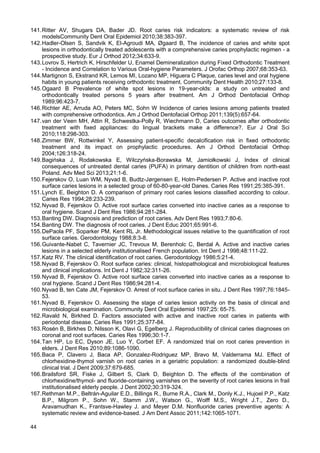 44
141.Ritter AV, Shugars DA, Bader JD. Root caries risk indicators: a systematic review of risk
modelsCommunity Dent Oral Epidemiol 2010;38:383-397.
142.Hadler-Olsen S, Sandvik K, El-Agroudi MA, Øgaard B, The incidence of caries and white spot
lesions in orthodontically treated adolescents with a comprehensive caries prophylactic regimen - a
prospective study. Eur J Orthod 2012;34:633-9.
143.Lovrov S, Hertrich K, Hirschfelder U, Enamel Demineralization during Fixed Orthodontic Treatment
- Incidence and Correlation to Various Oral-hygiene Parameters. J Orofac Orthop 2007;68:353-63.
144.Martignon S, Ekstrand KR, Lemos MI, Lozano MP, Higuera C Plaque, caries level and oral hygiene
habits in young patients receiving orthodontic treatment. Community Dent Health 2010;27:133-8.
145.Ogaard B Prevalence of white spot lesions in 19-year-olds: a study on untreated and
orthodontically treated persons 5 years after treatment. Am J Orthod Dentofacial Orthop
1989;96:423-7.
146.Richter AE, Arruda AO, Peters MC, Sohn W Incidence of caries lesions among patients treated
with comprehensive orthodontics. Am J Orthod Dentofacial Orthop 2011;139(5):657-64.
147.van der Veen MH, Attin R, Schwestka-Polly R, Wiechmann D, Caries outcomes after orthodontic
treatment with fixed appliances: do lingual brackets make a difference?. Eur J Oral Sci
2010;118:298-303.
148.Zimmer BW, Rottwinkel Y, Assessing patient-specific decalcification risk in fixed orthodontic
treatment and its impact on prophylactic procedures. Am J Orthod Dentofacial Orthop
2004;126:318-24.
149.Bagińska J, Rodakowska E, Wilczyńska-Borawska M, Jamiołkowski J, Index of clinical
consequences of untreated dental caries (PUFA) in primary dentition of children from north-east
Poland. Adv Med Sci 2013;21:1-6.
150.Fejerskov O, Luan WM, Nyvad B, Budtz-Jørgensen E, Holm-Pedersen P. Active and inactive root
surface caries lesions in a selected group of 60-80-year-old Danes. Caries Res 1991;25:385-391.
151.Lynch E, Beighton D. A comparison of primary root caries lesions classified according to colour.
Caries Res 1994;28:233-239.
152.Nyvad B, Fejerskov O. Active root surface caries converted into inactive caries as a response to
oral hygiene. Scand J Dent Res 1986;94:281-284.
153.Banting DW. Diagnosis and prediction of root caries. Adv Dent Res 1993;7:80-6.
154.Banting DW. The diagnosis of root caries. J Dent Educ 2001;65:991-6.
155.DePaola PF, Soparker PM, Kent RL Jr. Methodological issues relative to the quantification of root
surface caries. Gerodontology 1988;8:3-8.
156.Guivante-Nabet C, Tavernier JC, Trevoux M, Berenholc C, Berdal A. Active and inactive caries
lesions in a selected elderly institutionalised French population. Int Dent J 1998;48:111-22.
157.Katz RV. The clinical identification of root caries. Gerodontology 1986;5:21-4.
158.Nyvad B, Fejerskov O. Root surface caries: clinical, histopathological and microbiological features
and clinical implications. Int Dent J 1982;32:311-26.
159.Nyvad B, Fejerskov O. Active root surface caries converted into inactive caries as a response to
oral hygiene. Scand J Dent Res 1986;94:281-4.
160.Nyvad B, ten Cate JM, Fejerskov O. Arrest of root surface caries in situ. J Dent Res 1997;76:1845-
53.
161.Nyvad B, Fejerskov O. Assessing the stage of caries lesion activity on the basis of clinical and
microbiological examination. Community Dent Oral Epidemiol 1997;25: 65-75.
162.Ravald N, Birkhed D. Factors associated with active and inactive root caries in patients with
periodontal disease. Caries Res 1991;25:377-84.
163.Rosén B, Birkhes D, Nilsson K, Olavi G, Egelberg J. Reproducibility of clinical caries diagnoses on
coronal and root surfaces. Caries Res 1996;30:1-7.
164.Tan HP, Lo EC, Dyson JE, Luo Y, Corbet EF. A randomized trial on root caries prevention in
elders. J Dent Res 2010;89:1086-1090.
165.Baca P, Clavero J, Baca AP, Gonzalez-Rodriguez MP, Bravo M, Valderrama MJ. Effect of
chlorhexidine-thymol varnish on root caries in a geriatric population: a randomized double-blind
clinical trial. J Dent 2009;37:679-685.
166.Brailsford SR, Fiske J, Gilbert S, Clark D, Beighton D. The effects of the combination of
chlorhexidine/thymol- and fluoride-containing varnishes on the severity of root caries lesions in frail
institutionalised elderly people. J Dent 2002;30:319-324.
167.Rethman M.P., Beltrán-Aguilar E.D., Billings R., Burne R.A., Clark M., Donly K.J., Hujoel P.P., Katz
B.P., Milgrom P., Sohn W., Stamm J.W., Watson G., Wolff M.S., Wright J.T., Zero D.,
Aravamudhan K., Frantsve-Hawley J. and Meyer D.M. Nonfluoride caries preventive agents: A
systematic review and evidence-based. J Am Dent Assoc 2011;142:1065-1071.
 