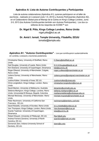 47
Apéndice A: Lista de Autores Contribuyentes y Participantes
Lista de autores colaboradores (Apéndice A1), quienes participaron en el taller de
escritores , realizado en Liverpool (Julio 1-5, 2013) y Autores Participantes (Apéndice A2),
en el Colaboratorio Global para el Manejo de la Caries en King’s College Londres, Junio
2-5, 2013 (los Autores Contribuyentes también son Autores Participantes). Los dos co-
editores de los resportes de ICCMS™ son
Dr. Nigel B. Pitts, Kings College Londres, Reino Unido
nigel.pitts@kcl.ac.uk
Dr. Amid I. Ismail, Temple University, Filadelfia, EEUU
ismailai@temple.edu
Apéndice A1: "Autores Contribuyentes" - Los que contribuyeron sustancialmente
en Londres, Liverpool y reuniones posteriores.
Christopher Deery, University of Sheffield, Reino
Unido
C.Deery@sheffield.ac.uk
Gail Douglas, University of Leeds, Reino Unido G.V.A.Douglas@leeds.ac.uk
Kim Ekstrand, University of Copenhagen, Dinamarca kek@sund.ku.dk
Roger Ellwood, University of Manchester, Colgate,
Reino Unido
roger.p.ellwood@manchester.ac.uk
Juliana Gomez, University of Manchester, Reino
Unido
Juliana.gomez@postgrad.manchester.ac.uk
Justine Kolker, University of Iowa, EE.UU. Justine-kolker@uiowa.edu
Chris Longbottom, Kings College, London, Reino
Unido
christopher.longbottom@kcl.ac.uk
David Manton, University of Melbourne, Australia djmanton@unimelb.edu.au
Stefania Martignon, Kings College, Londres, Reino
Unido; Universidad El Bosque, Bogotá, Colombia
stefania.martignon@kcl.ac.uk
martignonstefania@unbosque.edu.co
Michael McGrady, University of Manchester, Reino
Unido
michael.mcgrady@manchester.ac.uk
Peter Rechmann, University of California San
Francisco, EE.UU.
rechmannp@dentistry.ucsf.edu
David Ricketts, University of Dundee, Reino Unido d.n.j.ricketts@dundee.ac.uk
Van Thompson, Kings College, London, Reino Unido Van.thompson@kcl.ac.uk
Svante Twetman, University of Copenhagen,
Dinamarca
stwe@sund.ku.dk
Robert Weyant, University of Pittsburgh, EE.UU. Rjw1@pitt.edu
Andrea Ferreira Zandona, University of North
Carolina, EE.UU.
azandona@email.unc.edu
Domenick Zero, Indiana University School of
Dentistry, EE.UU.
dzero@iu.edu
 