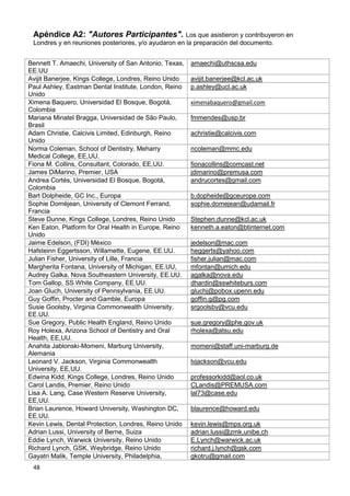 48
Apéndice A2: "Autores Participantes". Los que asistieron y contribuyeron en
Londres y en reuniones posteriores, y/o ayudaron en la preparación del documento.
Bennett T. Amaechi, University of San Antonio, Texas,
EE.UU
amaechi@uthscsa.edu
Avijit Banerjee, Kings College, Londres, Reino Unido avijit.banerjee@kcl.ac.uk
Paul Ashley, Eastman Dental Institute, London, Reino
Unido
p.ashley@ucl.ac.uk
Ximena Baquero, Universidad El Bosque, Bogotá,
Colombia
ximenabaquero@gmail.com
Mariana Minatel Bragga, Universidad de São Paulo,
Brasil
fmmendes@usp.br
Adam Christie, Calcivis Limited, Edinburgh, Reino
Unido
achristie@calcivis.com
Norma Coleman, School of Dentistry, Meharry
Medical College, EE,UU.
ncoleman@mmc.edu
Fiona M. Collins, Consultant, Colorado, EE,UU. fionacollins@comcast.net
James DiMarino, Premier, USA jdimarino@premusa.com
Andrea Cortés, Universidad El Bosque, Bogotá,
Colombia
andrucortes@gmail.com
Bart Dolpheide, GC Inc., Europa b.dopheide@gceurope.com
Sophie Doméjean, University of Clemont Ferrand,
Francia
sophie.domejean@udamail.fr
Steve Dunne, Kings College, Londres, Reino Unido Stephen.dunne@kcl.ac.uk
Ken Eaton, Platform for Oral Health in Europe, Reino
Unido
kenneth.a.eaton@btinternet.com
Jaime Edelson, (FDI) México jedelson@mac.com
Hafsteinn Eggertsson, Willamette, Eugene, EE.UU. heggerts@yahoo.com
Julian Fisher, University of Lille, Francia fisher.julian@mac.com
Margherita Fontana, University of Michigan, EE.UU, mfontan@umich.edu
Audrey Galka, Nova Southeastern University, EE.UU. agalka@nova.edu
Tom Gallop, SS White Company, EE.UU. dhardin@sswhiteburs.com
Joan Gluch, University of Pennsylvania, EE.UU. gluchj@pobox.upenn.edu
Guy Goffin, Procter and Gamble, Europa goffin.g@pg.com
Susie Goolsby, Virginia Commonwealth University,
EE.UU.
srgoolsby@vcu.edu
Sue Gregory, Public Health England, Reino Unido sue.gregory@phe.gov.uk
Roy Holexa, Arizona School of Dentistry and Oral
Health, EE,UU.
rholexa@atsu.edu
Anahita Jablonski-Momeni, Marburg University,
Alemania
momeni@staff.uni-marburg.de
Leonard V. Jackson, Virginia Commonwealth
University, EE,UU.
lvjackson@vcu.edu
Edwina Kidd, Kings College, Londres, Reino Unido professorkidd@aol.co.uk
Carol Landis, Premier, Reino Unido CLandis@PREMUSA.com
Lisa A. Lang, Case Western Reserve University,
EE,UU.
lal73@case.edu
Brian Laurence, Howard University, Washington DC,
EE.UU.
blaurence@howard.edu
Kevin Lewis, Dental Protection, Londres, Reino Unido kevin.lewis@mps.org.uk
Adrian Lussi, University of Berne, Suiza adrian.lussi@zmk.unibe.ch
Eddie Lynch, Warwick University, Reino Unido E.Lynch@warwick.ac.uk
Richard Lynch, GSK, Weybridge, Reino Unido richard.j.lynch@gsk.com
Gayatri Malik, Temple University, Philadelphia, gkotru@gmail.com
 