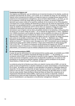 52
Nivel
del
paciente
Conductas de higiene oral
Una higiene oral deficiente, que se evidencia por el acúmulo de placa en los dientes, puede ser
predictiva del desarrollo de caries y, por lo tanto, es un indicador de riesgo útil. Sin embargo, la
relación entre la presencia de la placa y el riesgo de caries es compleja porque depende de la
presencia de microorganismos cariogénicos, que es el factor determinante, y, por tanto, su uso
en la evaluación clínica del riesgo debe ser tomado con cautela. Un estudio longitudinal111
demostró que la placa visible en la superficie vestibular de los incisivos en los niños pequeños
(19 meses) era un buen predictor del desarrollo de caries a los 36 meses de seguimiento, lo que
demostró una sensibilidad del 83% y una especificidad del 92%. El equipo de investigación fue
capaz de clasificar correctamente al 91% de los niños con respecto al riesgo de caries futuro
mediante la observación del acúmulo de placa solamente. Wendt et al. (1994) también
demostraron que la higiene oral (es decir, el cepillado dental) en los lactantes y niños pequeños
se asoció con un menor riesgo de caries112
. En un estudio de seguimiento a 7 años, Tagliaferro
et al. (2008) encontraron que el estado de higiene oral era predictivo de caries en la línea base,
pero no fue predictivo para la incidencia de caries en los 7 años de duración del estudio113
.
Mascarenhas (1998) reportó que el estado de higiene oral es un indicador de riesgo importante
para caries en el esmalte y la dentina en niños de 12 años114
y Mathiesen et al. (1996)
reportaron resultados similares en niños de 14 años de edad cuando se cepillaban con crema
dental con fluoruro115
. Del mismo modo, Domejean et al. (2011) encontraron que en adultos la
presencia de placa gruesa visible aumentó el riesgo para el desarrollo de caries futuras (OR
2,55; 2,35-2,76)116
. En cuanto a la evaluación de las prácticas de higiene oral, ICCMSTM
recomienda evaluar la frecuencia y el tiempo empleado durante el cepillado dental y el uso de la
seda dental, y el momento en que se realizan (después de las comidas, antes de acostarse).
El nivel socioeconómico (NSE)
A pesar de que las definiciones de nivel socioeconómico pueden variar, es probable que el NSE
de un individuo sea un predictor importante del riesgo de caries117,118
. Sin embargo, la
correlación entre el NSE y la caries dental no siempre ha sido negativa. Datos provenientes de
varias economías emergentes o países ricos en desarrollo muestran que la caries es más
prevalente en los grupos de mayores ingresos. Existía la misma correlación en los países
desarrollados a finales del siglo 19 y principios del siglo 20.
La evidencia actual de la literatura que indica una relación inversa entre el NSE y el nivel de
caries se basa principalmente en estudios realizados en países desarrollados o industrializados.
Por lo tanto, es posible que la relación no sea aplicable a los países en diferentes etapas de
desarrollo. En los países en desarrollo de bajos ingresos, la relación entre el NSE y la caries
podría no ser tan clara, o incluso podría ser inversa (individuos de alto NSE tienen un mayor
nivel de caries dental). Datos del Banco Global de Datos de Salud Oral, sostenido por la
Organización Mundial de la Salud (OMS), sugirió que los países en desarrollo, donde la
prevalencia de caries era baja inicialmente, experimentan un alto nivel de caries en la medida
que se industrializaron y se expusieron a los alimentos 'cariogénicos' refinados 119
.
 