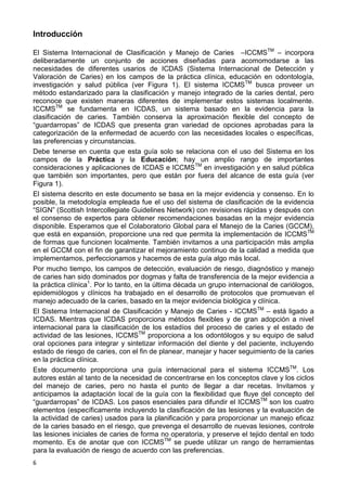 6
Introducción
El Sistema Internacional de Clasificación y Manejo de Caries –ICCMSTM
– incorpora
deliberadamente un conjunto de acciones diseñadas para acomomodarse a las
necesidades de diferentes usarios de ICDAS (Sistema Internacional de Detección y
Valoración de Caries) en los campos de la práctica clínica, educación en odontología,
investigación y salud pública (ver Figura 1). El sistema ICCMSTM
busca proveer un
método estandarizado para la clasificación y manejo integrado de la caries dental, pero
reconoce que existen maneras diferentes de implementar estos sistemas localmente.
ICCMSTM
se fundamenta en ICDAS, un sistema basado en la evidencia para la
clasificación de caries. También conserva la aproximación flexible del concepto de
“guardarropas” de ICDAS que presenta gran variedad de opciones aprobadas para la
categorización de la enfermedad de acuerdo con las necesidades locales o específicas,
las preferencias y circunstancias.
Debe tenerse en cuenta que esta guía solo se relaciona con el uso del Sistema en los
campos de la Práctica y la Educación; hay un amplio rango de importantes
consideraciones y aplicaciones de ICDAS e ICCMSTM
en investigación y en salud pública
que también son importantes, pero que están por fuera del alcance de esta guía (ver
Figura 1).
El sistema descrito en este documento se basa en la mejor evidencia y consenso. En lo
posible, la metodología empleada fue el uso del sistema de clasificación de la evidencia
“SIGN” (Scottish Intercollegiate Guidelines Network) con revisiones rápidas y después con
el consenso de expertos para obtener recomendaciones basadas en la mejor evidencia
disponible. Esperamos que el Colaboratorio Global para el Manejo de la Caries (GCCM),
que está en expansión, proporcione una red que permita la implementación de ICCMSTM
de formas que funcionen localmente. También invitamos a una participación más amplia
en el GCCM con el fin de garantizar el mejoramiento continuo de la calidad a medida que
implementamos, perfeccionamos y hacemos de esta guía algo más local.
Por mucho tiempo, los campos de detección, evaluación de riesgo, diagnóstico y manejo
de caries han sido dominados por dogmas y falta de transferencia de la mejor evidencia a
la práctica clínica1
. Por lo tanto, en la última década un grupo internacional de cariólogos,
epidemiólogos y clínicos ha trabajado en el desarrollo de protocolos que promuevan el
manejo adecuado de la caries, basado en la mejor evidencia biológica y clínica.
El Sistema Internacional de Clasificación y Manejo de Caries - ICCMSTM
– está ligado a
ICDAS. Mientras que ICDAS proporciona métodos flexibles y de gran adopción a nivel
internacional para la clasificación de los estadíos del proceso de caries y el estado de
actividad de las lesiones, ICCMSTM
proporciona a los odontólogos y su equipo de salud
oral opciones para integrar y sintetizar información del diente y del paciente, incluyendo
estado de riesgo de caries, con el fin de planear, manejar y hacer seguimiento de la caries
en la práctica clínica.
Este documento proporciona una guía internacional para el sistema ICCMSTM
. Los
autores están al tanto de la necesidad de concentrarse en los conceptos clave y los ciclos
del manejo de caries, pero no hasta el punto de llegar a dar recetas. Invitamos y
anticipamos la adaptación local de la guía con la flexibilidad que fluye del concepto del
“guardarropas” de ICDAS. Los pasos esenciales para difundir el ICCMSTM
son los cuatro
elementos (específicamente incluyendo la clasificación de las lesiones y la evaluación de
la actividad de caries) usados para la planificación y para proporcionar un manejo eficaz
de la caries basado en el riesgo, que prevenga el desarrollo de nuevas lesiones, controle
las lesiones iniciales de caries de forma no operatoria, y preserve el tejido dental en todo
momento. Es de anotar que con ICCMSTM
se puede utilizar un rango de herramientas
para la evaluación de riesgo de acuerdo con las preferencias.
 