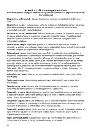 64
Apéndice J: Glosario de palabras clave
Nota- Este glosario se seguirá desarrollando y estará disponible en la página web de ICDAS2
(www.icdas.org)
Diagnóstico: enfermedad – Esto se debe leer en conjunto con el glosario de términos
clave1
.
Diagnóstico: lesión – es la suma por parte del profesional de todos los signos y síntomas
de la lesión para llegar a la identificación del estado de la misma en términos de su
profundidad, extensión y actividad actual.
Pronóstico – lesión / enfermedad. El futuro desenlace probable de una lesión específica
en cuanto a la detención, la regresión o progresión de la enfermedad / Probabilidad del
desenlace para un paciente en términos de iniciación, detención o progreso de la
enfermedad en la boca.
Valoración de riesgo: un proceso que utiliza la recopilación de datos (no clínicos y
clínicos) y la síntesis y se enfoca en determinar la probabilidad de que la lesión/enfermedad
se inicié o progresé en un período de tiempo específico.
Categorias de riesgo: descriptores que especifican el nivel/grado de probabilidad de la
iniciación o progresión de la enfermedad en términos del número de lesiones que ocurrirán
en un período de tiempo futuro específico. (Aunque el nivel de la enfermedad en una
población parece ser una escala continua, en términos de número de sitios en los dientes
que están afectados por caries, existe un consenso general de los profesionales de la
odontología en cuanto al uso de un número limitado de categorías discretas, tales como
Bajo, Medio, Alto, Extremadamente Alto, con o sin especificar el número de lesiones que
definen estas categorías).
Indicadores de riesgo: factores que son asociados con la iniciación o progresión de la
enfermedad.
Factores de risego: determinantes que contribuyen a la iniciación o progresión de la
enfermedad.
Experiencia de caries: la suma total de la historia pasada de caries de un paciente,
incluyendo los dientes cariados, perdidos (por caries) y obturados.
Prevención primaria (Nivel del paciente; nivel de lugar/superficie): el uso de técnicas (por
el paciente/cuidador o profesional dental) dirigidas a evitar la aparición/iniciación de los
signos clínicos de una enfermedad.
Prevencion segundaria: el uso de técnicas (por el paciente/cuidador o profesional dental)
dirigidas a: (i) detener el proceso de la enfermedad en cualquier etapa de ese proceso y/o
(ii) revertir el proceso de la enfermedad en sus etapas iniciales.
Prevención terciaria: el uso de técnicas (por el profesional dental), enfocadas a eliminar el
tejido enfermo y devolver la función y/o la estética de una manera tal que se evite la
progresión de la enfermedad.
Tejido dental saludable: la ausencia de signos de enfermedad activa actualmente, no
corresponde a la ausencia de signos de enfermedad en el pasado.
 