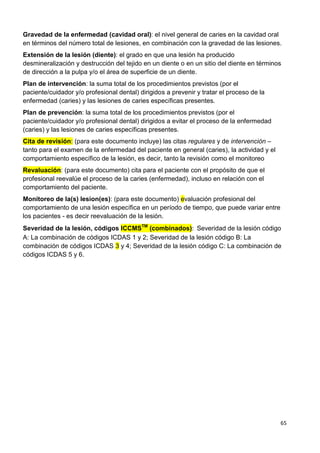 65
Gravedad de la enfermedad (cavidad oral): el nivel general de caries en la cavidad oral
en términos del número total de lesiones, en combinación con la gravedad de las lesiones.
Extensión de la lesión (diente): el grado en que una lesión ha producido
desmineralización y destrucción del tejido en un diente o en un sitio del diente en términos
de dirección a la pulpa y/o el área de superficie de un diente.
Plan de intervención: la suma total de los procedimientos previstos (por el
paciente/cuidador y/o profesional dental) dirigidos a prevenir y tratar el proceso de la
enfermedad (caries) y las lesiones de caries específicas presentes.
Plan de prevención: la suma total de los procedimientos previstos (por el
paciente/cuidador y/o profesional dental) dirigidos a evitar el proceso de la enfermedad
(caries) y las lesiones de caries específicas presentes.
Cita de revisión: (para este documento incluye) las citas regulares y de intervención –
tanto para el examen de la enfermedad del paciente en general (caries), la actividad y el
comportamiento específico de la lesión, es decir, tanto la revisión como el monitoreo
Revaluación: (para este documento) cita para el paciente con el propósito de que el
profesional reevalúe el proceso de la caries (enfermedad), incluso en relación con el
comportamiento del paciente.
Monitoreo de la(s) lesion(es): (para este documento) evaluación profesional del
comportamiento de una lesión específica en un período de tiempo, que puede variar entre
los pacientes - es decir reevaluación de la lesión.
Severidad de la lesión, códigos ICCMSTM
(combinados): Severidad de la lesión código
A: La combinación de códigos ICDAS 1 y 2; Severidad de la lesión código B: La
combinación de códigos ICDAS 3 y 4; Severidad de la lesión código C: La combinación de
códigos ICDAS 5 y 6.
 