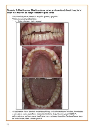 78
Elemento 2- Clasificación: Clasificación de caries y valoración de la actividad de la
lesión más factores de riesgo intraorales para caries
- Valoración de placa: presencia de placa gruesa y gingivitis
- Valoración visual y radiográfica
o Fotos clínicas – visión general
- Se detectaron varias lesiones de caries coronal y se clasificaron como iniciales, moderadas
o severas en varias superficies mediante el sistema de puntuación visual ICCMS™.
Adicionalmente las lesiones se clasificaron como activas o detenidas.Radiografías de aleta
de mordida/coronales – visión general
 