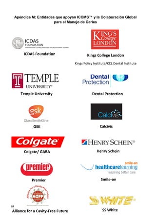84
Alliance for a Cavity-Free Future SS White
Apéndice M: Entidades que apoyan ICCMS™ y la Colaboración Global
para el Manejo de Caries
Smile-on
ICDAS Foundation Kings College London
Kings Policy Institute/KCL Dental Institute
Temple University
GSK
Dental Protection
Calcivis
Colgate/ GABA Henry Schein
Premier
 
