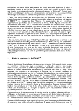 9
establecido, se puede mover rápidamente en tareas rutinarias repetitivas y llegar a
decisiones buenas y apropiadas. Sin embargo, el/ella reconocerán un patrón atípico
cuando algo no encaja y entonces irá más despacio y usará el “Sistema 2”. Este es lento,
reflexivo, metódico pero costoso; en éste se cometen menos errores y le puede permitir al
clínico llegar a un adecuado plan de manejo en casos complejos o inusuales.
En esta guía hemos respondido a esta filosofía – las figuras de resumen (con bordes
rosados) muestran los aspectos clave de lo que debería hacerse para llevar a la práctica
el ICCMSTM
en situaciones tipo ‘Sistema 1’, característico de un odontólogo
experimentado que trabaja en un consultorio o clínica. Estas figuras comunican los
componentes clave de ICCMSTM
. Pueden verse como una lista de verificación. También
se presentan las figuras detalladas (con bordes azules) que muestran qué se necesita en
situaciones donde se utilizaría el ‘Sistema 2’, cuando el clinico quiere disminuir la
velocidad y moverse paso a paso a través de un camino mas detallado. La información
que se resume en los gráficos más detallados también es útil para educadores y para
especificar descenlaces. Esperamos que los lectores usen su juicio para escoger cuál de
los dos sistemas de toma de decisiones es el apropiado para utilizar en diferentes
situaciones.
Este documento, llamado Guía ICCMSTM
para Clínicos y Educadores, se enfoca en el
contexto teórico que respalda y facilita la implementación de ICCMSTM
y sus aplicaciones
prácticas en la práctica clínica y la educación. ICCMSTM
fue desarrollado por la Fundación
ICDAS2
, con la ayuda de otros expertos. Incluye un conjunto integral de protocolos
clínicos (construidos con base en la mejor evidencia disponible) para apoyar la
elaboración de la historia clínica, el examen clinico, la valoración de riesgo y la planeación
del cuidado personalizado con el fin de permitir mejores desenlaces de la caries dental a
largo plazo3
.
1. Historia y desarrollo de ICCMSTM
El punto de inicio del desarrollo de este sistema se remonta a 2002, cuando varios grupos
de individuos interesados, que pertenecían a diferentes centros académicos
internacionales, reunieron la evidencia global sobre detección y valoración de caries y
crearon el Sistema Internacional de Detección y Valoración de Caries (ICDAS). Desde
entonces, han mantenido y desarrollado el sistema con un número creciente de
colaboradores alrededor del mundo. La Fundación ICDAS se formó con centros núcleo en
Dundee, Michigan, Indiana y Copenhague. La Fundación ICDAS, actualmente vincula
muchos de los equipos académicos centrales que actualmente se encuentran en las
Universidades King’s College de Londres, Temple, Indiana, Copenhague, Dundee, Leeds,
Michigan, Sheffield y muchos otros académicos y universidades que conforman el comité
coordinador de ICDAS2
. La Federación Dental Internacional (FDI) e investigadores del
Instituto Nacional de Investigación Dental y Craneofacial de Estados Unidos (NIDCR)
también han contribuido a través de los años. En los últimos años, la Alianza por un
Futuro Libre de Caries (AFLC – en inglés la sigla es ACFF) y sus capítulos, también han
ayudado a promover ICDAS e ICCMSTM
.
El reconocimiento de que se requería de manera urgente un método más estandarizado y
sólido para la clasificación de caries (con un enfoque más allá de las lesiones dentinales o
los estadíos cavitacionales como umbral para tomar decisiones de tratamiento) surgió en
un Taller de consenso internacional sobre ensayos clínicos de caries4-6
.
El grupo ICDAS reconoció la caries dental como un desafío siempre cambiante tanto para
clínicos como para epidemiólogos/investigadores. El grupo decidió fusionar una serie de
 