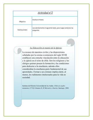Actividad n°2

                    Analizar el texto.
  Objetivo


                    Lee atentamente el siguiente texto, para luego contestar las
Instrucciones       preguntar.




                La Educación en manos de la Iglesia.

      La escasez de maestros civiles y las disposiciones
      señaladas por la corona a comienzos del siglo XVIII
      establecen una estrecha vinculación entre la educación
      y la iglesia en el reino de chile. Son los religiosos y los
      clérigos quienes poseen la formación y las condiciones
      para dedicarse a la enseñanza, además ellos
      consideraban la enseñanza parte fundamental de sus
      apostolados. Formar a un cristiano implica darle, al
      menos, los rudimentos intelectuales para la vida en
      sociedad.


      Instituto de Historia Universidad de los Andes. Chile en cuadro
      momentos (1710).Volumen II, El Mercurio y Enersis, Santiago, 2008.
 