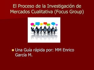 El Proceso de la Investigación de
Mercados Cualitativa (Focus Group)
◼ Una Guía rápida por: MM Enrico
García M.
 