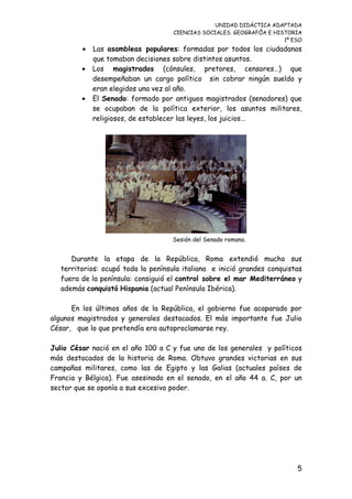 UNIDAD DIDÁCTICA ADAPTADA
CIENCIAS SOCIALES. GEOGRAFÍA E HISTORIA
1º ESO
• Las asambleas populares: formadas por todos los ciudadanos
que tomaban decisiones sobre distintos asuntos.
• Los magistrados (cónsules, pretores, censores…) que
desempeñaban un cargo político sin cobrar ningún sueldo y
eran elegidos una vez al año.
• El Senado: formado por antiguos magistrados (senadores) que
se ocupaban de la política exterior, los asuntos militares,
religiosos, de establecer las leyes, los juicios…
Sesión del Senado romano.
Durante la etapa de la República, Roma extendió mucho sus
territorios: ocupó toda la península italiana e inició grandes conquistas
fuera de la península: consiguió el control sobre el mar Mediterráneo y
además conquistó Hispania (actual Península Ibérica).
En los últimos años de la República, el gobierno fue acaparado por
algunos magistrados y generales destacados. El más importante fue Julio
César, que lo que pretendía era autoproclamarse rey.
Julio César nació en el año 100 a C y fue uno de los generales y políticos
más destacados de la historia de Roma. Obtuvo grandes victorias en sus
campañas militares, como las de Egipto y las Galias (actuales países de
Francia y Bélgica). Fue asesinado en el senado, en el año 44 a. C, por un
sector que se oponía a sus excesivo poder.
5
 