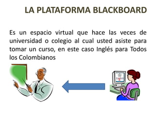 LA PLATAFORMA BLACKBOARDEs un espacio virtual que hace las veces de universidad o colegio al cual usted asiste para tomar un curso, en este caso Inglés para Todos los Colombianos