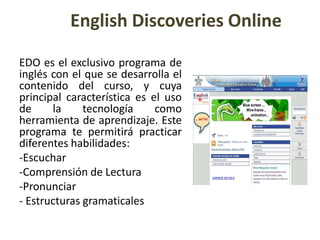 English Discoveries OnlineEDO es el exclusivo programa de inglés con el que se desarrolla el contenido del curso, y cuya principal característica es el uso de la tecnología como herramienta de aprendizaje. Este programa te permitirá practicar diferentes habilidades:Escuchar