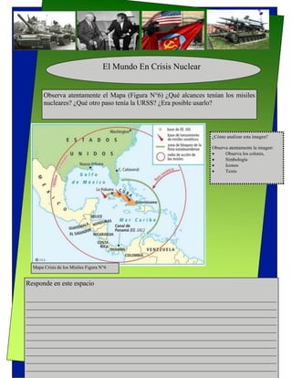 El Mundo En Crisis Nuclear


       Observa atentamente el Mapa (Figura N°6) ¿Qué alcances tenían los misiles
       nucleares? ¿Qué otro paso tenía la URSS? ¿Era posible usarlo?



                                                                  ¿Cómo analizar esta imagen?

                                                                  Observa atentamente la imagen:
                                                                       Observa los colores,
                                                                       Simbología
                                                                       Iconos
                                                                       Texto




  Mapa Crisis de los Misiles Figura N°6


Responde en este espacio

___________________________________________________________________________
___________________________________________________________________________
___________________________________________________________________________
___________________________________________________________________________
___________________________________________________________________________
___________________________________________________________________________
___________________________________________________________________________
___________________________________________________________________________
___________________________________________________________________________
___________________________________________________________________________
___________________________________________________________________________
 