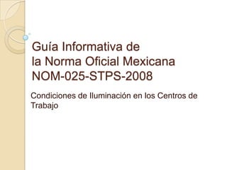 Guía Informativa de
la Norma Oficial Mexicana
NOM-025-STPS-2008
Condiciones de Iluminación en los Centros de
Trabajo
 