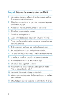 Cuadro 1. Síntomas frecuentes en niños con TDAH
1. No prestar atención a las instrucciones que reciben
de sus padres y educadores
2. Dificultad en mantener la atención en sus actividades
escolares o al jugar
3. Parece que no escuchan cuando se les habla
4. Dificultad en completar tareas
5. Dificultad en organizarse
6. Eludir actividades que requieren esfuerzo mental
7. Perder con frecuencia objetos o material necesarios para
realizar sus tareas
8. Distraerse con facilidad por estímulos externos
9. Ser olvidadizos con sus obligaciones diarias
10. Moverse con mayor frecuencia e intensidad de lo normal
11. Levantarse en clase cuando no les corresponde
12. No obedecer cuando se les ordena algo
13. Dificultad para jugar en silencio
14. Actuar como si estuvieran activados por un motor
(“no se les gastan las pilas” )
15. Hablar de forma excesiva y atropellada
16. Interrumpir, contestando de forma abrupta, a padres
o educadores
17. Dificultad para esperar su turno en actividades de grupo
11
Hiperactividad 4-OK 6/6/08 12:10 Página 11
 