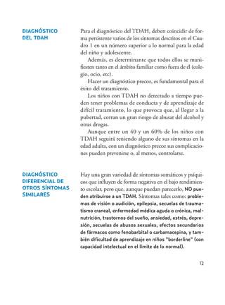 12
DIAGNÓSTICO
DIFERENCIAL DE
OTROS SÍNTOMAS
SIMILARES
Para el diagnóstico del TDAH, deben coincidir de for-
ma persistente varios de los síntomas descritos en el Cua-
dro 1 en un número superior a lo normal para la edad
del niño y adolescente.
Además, es determinante que todos ellos se mani-
fiesten tanto en el ámbito familiar como fuera de él (cole-
gio, ocio, etc).
Hacer un diagnóstico precoz, es fundamental para el
éxito del tratamiento.
Los niños con TDAH no detectado a tiempo pue-
den tener problemas de conducta y de aprendizaje de
difícil tratamiento, lo que provoca que, al llegar a la
pubertad, corran un gran riesgo de abusar del alcohol y
otras drogas.
Aunque entre un 40 y un 60% de los niños con
TDAH seguirá teniendo alguno de sus síntomas en la
edad adulta, con un diagnóstico precoz sus complicacio-
nes pueden prevenirse o, al menos, controlarse.
Hay una gran variedad de síntomas somáticos y psíqui-
cos que influyen de forma negativa en el bajo rendimien-
to escolar, pero que, aunque puedan parecerlo, NO pue-
den atribuirse a un TDAH. Síntomas tales como: proble-
mas de visión o audición, epilepsia, secuelas de trauma-
tismo craneal, enfermedad médica aguda o crónica, mal-
nutrición, trastornos del sueño, ansiedad, estrés, depre-
sión, secuelas de abusos sexuales, efectos secundarios
de fármacos como fenobarbital o carbamacepina, y tam-
bién dificultad de aprendizaje en niños “borderline” (con
capacidad intelectual en el límite de lo normal).
DIAGNÓSTICO
DEL TDAH
Hiperactividad 4-OK 6/6/08 12:10 Página 12
 