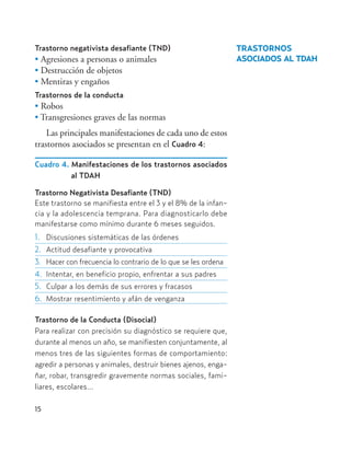 15
Trastorno negativista desafiante (TND)
• Agresiones a personas o animales
• Destrucción de objetos
• Mentiras y engaños
Trastornos de la conducta
• Robos
• Transgresiones graves de las normas
Las principales manifestaciones de cada uno de estos
trastornos asociados se presentan en el Cuadro 4:
Cuadro 4. Manifestaciones de los trastornos asociados
al TDAH
Trastorno Negativista Desafiante (TND)
Este trastorno se manifiesta entre el 3 y el 8% de la infan-
cia y la adolescencia temprana. Para diagnosticarlo debe
manifestarse como mínimo durante 6 meses seguidos.
1. Discusiones sistemáticas de las órdenes
2. Actitud desafiante y provocativa
3. Hacer con frecuencia lo contrario de lo que se les ordena
4. Intentar, en beneficio propio, enfrentar a sus padres
5. Culpar a los demás de sus errores y fracasos
6. Mostrar resentimiento y afán de venganza
Trastorno de la Conducta (Disocial)
Para realizar con precisión su diagnóstico se requiere que,
durante al menos un año, se manifiesten conjuntamente, al
menos tres de las siguientes formas de comportamiento:
agredir a personas y animales, destruir bienes ajenos, enga-
ñar, robar, transgredir gravemente normas sociales, fami-
liares, escolares...
TRASTORNOS
ASOCIADOS AL TDAH
Hiperactividad 4-OK 6/6/08 12:10 Página 15
 