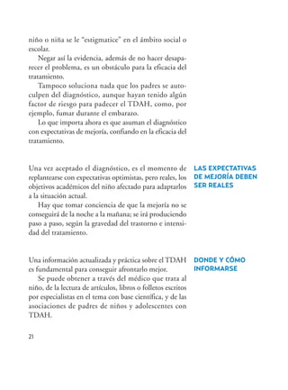 21
niño o niña se le “estigmatice” en el ámbito social o
escolar.
Negar así la evidencia, además de no hacer desapa-
recer el problema, es un obstáculo para la eficacia del
tratamiento.
Tampoco soluciona nada que los padres se auto-
culpen del diagnóstico, aunque hayan tenido algún
factor de riesgo para padecer el TDAH, como, por
ejemplo, fumar durante el embarazo.
Lo que importa ahora es que asuman el diagnóstico
con expectativas de mejoría, confiando en la eficacia del
tratamiento.
Una vez aceptado el diagnóstico, es el momento de
replantearse con expectativas optimistas, pero reales, los
objetivos académicos del niño afectado para adaptarlos
a la situación actual.
Hay que tomar conciencia de que la mejoría no se
conseguirá de la noche a la mañana; se irá produciendo
paso a paso, según la gravedad del trastorno e intensi-
dad del tratamiento.
Una información actualizada y práctica sobre el TDAH
es fundamental para conseguir afrontarlo mejor.
Se puede obtener a través del médico que trata al
niño, de la lectura de artículos, libros o folletos escritos
por especialistas en el tema con base científica, y de las
asociaciones de padres de niños y adolescentes con
TDAH.
LAS EXPECTATIVAS
DE MEJORÍA DEBEN
SER REALES
DONDE Y CÓMO
INFORMARSE
Hiperactividad 4-OK 6/6/08 12:10 Página 21
 