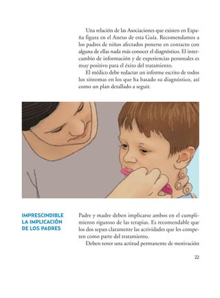 22
Una relación de las Asociaciones que existen en Espa-
ña figura en el Anexo de esta Guía. Recomendamos a
los padres de niños afectados ponerse en contacto con
alguna de ellas nada más conocer el diagnóstico. El inter-
cambio de información y de experiencias personales es
muy positivo para el éxito del tratamiento.
El médico debe redactar un informe escrito de todos
los síntomas en los que ha basado su diagnóstico, así
como un plan detallado a seguir.
IMPRESCINDIBLE
LA IMPLICACIÓN
DE LOS PADRES
Padre y madre deben implicarse ambos en el cumpli-
miento riguroso de las terapias. Es recomendable que
los dos sepan claramente las actividades que les compe-
ten como parte del tratamiento.
Deben tener una actitud permanente de motivación
Hiperactividad 4-OK 6/6/08 12:10 Página 22
 
