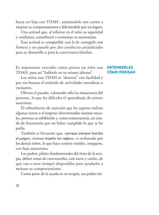 hacia ese hijo con TDAH , animándole con cariño a
mejorar su comportamiento y felicitándole por sus logros.
Una actitud que, al reforzar en el niño su seguridad
y confianza, contribuirá a aumentar su autoestima.
Esta actitud es compatible con la de corregirle con
firmeza y no pasarle por alto conductas perjudiciales
para su desarrollo o para la convivencia familiar.
Es importante entender cómo piensa un niño con
TDAH, para así “hablarle en su mismo idioma”.
Los niños con TDAH se “aburren” con facilidad y
por eso buscan el estímulo de actividades novedosas o
excitantes.
Obvian el pasado, valorando sólo las situaciones del
presente, lo que les dificulta el aprendizaje de errores
anteriores.
El sobresfuerzo de atención que les supone realizar
algunas tareas o el respetar determinadas normas socia-
les, provoca su inhibición y, como consecuencia, un esta-
do de frustración por no haber cumplido lo que se les
pedía.
También es frecuente que, «porque siempre fastidia
el juego», «nunca respeta las reglas», es rechazado por
los demás niños, lo que hace sentirse inútiles, inseguros,
con baja autoestima.
Los padres, pilares fundamentales del éxito de la tera-
pia, deben tratar de convencerles, con tacto y cariño, de
que van a estar siempre disponibles para ayudarles a
mejorar su comportamiento.
Como parte de la ayuda en su terapia, sus padres tie-
23
ENTENDERLES
CÓMO PIENSAN
Hiperactividad 4-OK 6/6/08 12:10 Página 23
 
