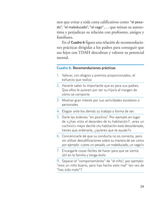 24
nen que evitar a toda costa calificativos como “el pesa-
do”, “el maleducado”, “el vago”,… que minan su autoes-
tima y perjudican su relación con profesores, amigos y
familiares.
En el Cuadro 6 figura una relación de recomendacio-
nes prácticas dirigidas a los padres para conseguir que
sus hijos con TDAH descubran y valoren su potencial
mental.
Cuadro 6. Recomendaciones prácticas
1. Valorar, con elogios y premios proporcionados, el
esfuerzo que realiza
2. Hacerle saber lo importante que es para sus padres.
Que ellos le quieren por ser su hijo/a al margen de
cómo se comporte
3. Mostrar gran interés por sus actividades escolares o
personales
4. Elogiar ante los demás su trabajo y forma de ser.
5. Darle las órdenes “en positivo”. Por ejemplo en lugar
de «¿has visto el desorden de tu habitación?, ¡eres un
cochino!» mejor decirle «tu habitación está desordenada,
tienes que ordenarla, ¿quieres que te ayude?»
6. Concienciarle de que su conducta no es correcta, pero
sin utilizar descalificaciones sobre su manera de ser como
por ejemplo: «¡eres un pesado, un maleducado, un vago!»
7. Encargarle cosas fáciles de hacer para que se sienta
útil en la familia y tenga éxito
9. Separar el “comportamiento” de “el niño”, por ejemplo:
“eres un niño bueno, pero has hecho esto mal” (en vez de
“has sido malo”)
Hiperactividad 4-OK 6/6/08 12:10 Página 24
 