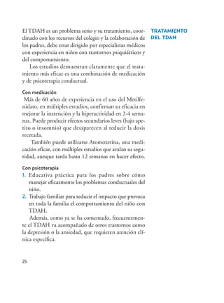 25
TRATAMIENTO
DEL TDAH
El TDAH es un problema serio y su tratamiento, coor-
dinado con los recursos del colegio y la colaboración de
los padres, debe estar dirigido por especialistas médicos
con experiencia en niños con trastornos psiquiátricos y
del comportamiento.
Los estudios demuestran claramente que el trata-
miento más eficaz es una combinación de medicación
y de psicoterapia conductual.
Con medicación
Más de 60 años de experiencia en el uso del Metilfe-
nidato, en múltiples estudios, confirman su eficacia en
mejorar la inatención y la hiperactividad en 2-4 sema-
nas. Puede producir efectos secundarios leves (bajo ape-
tito o insomnio) que desaparecen al reducir la dosis
recetada.
También puede utilizarse Atomoxetina, una medi-
cación eficaz, con múltiples estudios que avalan su segu-
ridad, aunque tarda hasta 12 semanas en hacer efecto.
Con psicoterapia
1. Educativa práctica para los padres sobre cómo
manejar eficazmente los problemas conductuales del
niño.
2. Trabajo familiar para reducir el impacto que provoca
en toda la familia el comportamiento del niño con
TDAH.
Además, como ya se ha comentado, frecuentemen-
te el TDAH va acompañado de otros trastornos como
la depresión o la ansiedad, que requieren atención clí-
nica específica.
Hiperactividad 4-OK 6/6/08 12:10 Página 25
 