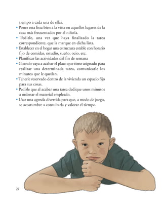 27
tiempo a cada una de ellas.
• Poner esta lista bien a la vista en aquellos lugares de la
casa más frecuentados por el niño/a.
• Pedirle, una vez que haya finalizado la tarea
correspondiente, que la marque en dicha lista.
• Establecer en el hogar una estructura estable con horario
fijo de comidas, estudio, sueño, ocio, etc.
• Planificar las actividades del fin de semana
• Cuando vaya a acabar el plazo que tiene asignado para
realizar una determinada tarea, comunicarle los
minutos que le quedan.
• Tenerle reservado dentro de la vivienda un espacio fijo
para sus cosas.
• Pedirle que al acabar una tarea dedique unos minutos
a ordenar el material empleado.
• Usar una agenda divertida para que, a modo de juego,
se acostumbre a consultarla y valorar el tiempo.
Hiperactividad 4-OK 6/6/08 12:10 Página 27
 