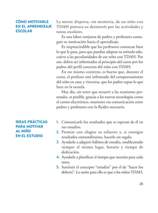 28
CÓMO MOTIVARLE
EN EL APRENDIZAJE
ESCOLAR
IDEAS PRÁCTICAS
PARA MOTIVAR
AL NIÑO
EN EL ESTUDIO
La mente dispersa, sin memoria, de un niño con
TDAH provoca su desinterés por las actividades y
tareas escolares.
Es una labor conjunta de padres y profesores conse-
guir su motivación hacia el aprendizaje.
Es imprescindible que los profesores conozcan bien
lo que le pasa, para que puedan adaptar su método edu-
cativo a las peculiaridades de ese niño con TDAH. Por
eso, deben ser informados al principio del curso por los
padres del perfil concreto del niño con TDAH.
En ese mismo contexto, es bueno que, durante el
curso, el profesor esté informado del comportamiento
del niño en casa; y viceversa, que los padres sepan lo que
hace en la escuela.
Hoy día, sin tener que recurrir a las reuniones per-
sonales, es posible, gracias a las nuevas tecnologías como
el correo electrónico, mantener esa comunicación entre
padres y profesores con la fluidez necesaria.
1. Comunicarle los resultados que se esperan de él en
sus estudios.
2. Premiar con elogios su esfuerzo y, si consigue
resultados extraordinarios, hacerle un regalo.
3. Ayudarle a adquirir hábitos de estudio, estableciendo
siempre el mismo lugar, horario y tiempo de
dedicación.
4. Ayudarle a planificar el tiempo que necesita para cada
tarea.
5. Sustituir el concepto “estudiar” por el de “hacer los
deberes”. La razón para ello es que a los niños TDAH,
Hiperactividad 4-OK 6/6/08 12:10 Página 28
 