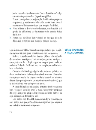 suele costarles mucho menos “hacer los deberes” (algo
concreto) que estudiar (algo intangible).
Puede conseguirse, por ejemplo, haciéndoles preparar
esquemas y resúmenes de cada tema para que al
subrayarlos los memoricen con mayor facilidad.
6. Flexibilizar el horario de deberes, en función del
grado de dificultad de las tareas o del estado físico
del niño.
7. Potenciar aquellas actividades en las que el niño
destaque o por las que muestre mayor interés.
Los niños con TDAH resultan impopulares por la difi-
cultad que tienen para relacionarse con los demás.
Sufren el rechazo de los demás niños. Un método
de ayuda es averiguar, mientras juega con amigos o
compañeros de colegio, qué es lo que genera dicho
rechazo. Saberlo facilitará una estrategia para eliminar-
lo o reducirlo.
Cuando el niño haga algo inadecuado en público no
debe recriminarle delante de todo el mundo. Una solu-
ción puede ser la de tener acordado con él un sistema
de señales (por ejemplo, un movimiento de cabeza) que
le avisen de su mal comportamiento.
A veces las relaciones con su entorno más cercano se
han “viciado” con los años y puede convenir “empezar
de cero” con otro grupo de personas de otro barrio, de
otra asociación deportiva, etc.
Los niños con TDAH pueden tender a relacionarse
con niños más pequeños. Esto no significa que vayan a
ser más inmaduros de mayores.
CÓMO AYUDARLE
A RELACIONARSE
29
Hiperactividad 4-OK 6/6/08 12:10 Página 29
 