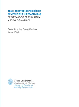 TDAH. TRASTORNO POR DÉFICIT
DE ATENCIÓN E HIPERACTIVIDAD
DEPARTAMENTO DE PSIQUIATRÍA
Y PSICOLOGÍA MÉDICA
César Soutullo y Carlos Chiclana
Junio, 2008
Clínica Universitaria
Universidad de Navarra
Unidad de Psiquiatría
Infantil y Adolescente
Hiperactividad 4-OK 6/6/08 12:10 Página 3
 
