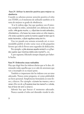 31
Fase 2ª. Utilizar la atención positiva para mejorar su
obediencia
Cuando ya sabemos prestar atención positiva al niño
con TDAH, es el momento de utilizarlo también en la
tarea de mejorar su grado de obediencia.
Si se le ordena algo, hay que quedarse con él mien-
tras cumple la orden, animándole con alabanzas de este
estilo: «Me gusta mucho…», «Qué bien te está saliendo»,
«Fantástico», «Ya haces las cosas como un niño mayor»,
«Ya verás cuando le cuente (a mamá o papá) lo bien que lo
estás haciendo», «¡Qué orgulloso estoy de ti!».
Una vez pasada una semana actuando así, es reco-
mendable pedirle al niño varias veces al día pequeños
favores que sólo le lleven unos segundos de dedicación.
Por ejemplo: «¿Me alcanzas aquella revista?» o «¿Pue-
des sujetar aquí mientras doblo este mantel?», etc.
Y, por supuesto, felicitarle siempre después por haber-
lo hecho.
Fase 3ª. Ordenarles cosas realizables
Hay que elegir bien las órdenes diarias que se le dan, eli-
minando todas aquellas que ya se sabe de antemano que
van a incumplir en su mayor parte.
También es importante dar las órdenes con un tono
adecuado. Nunca como pregunta, ni como pidiéndole
un favor personal. Simplemente formularla en tono fir-
me y directo. Por ejemplo: «Lávate las manos y ven a
cenar» (En vez de «¿Te quieres lavar las manos?» o «Anda,
haz el favor de venir a cenar»).
Además hay que buscar el momento adecuado.
Nunca cuando el niño esté distraído viendo la tele-
Hiperactividad 4-OK 6/6/08 12:10 Página 31
 