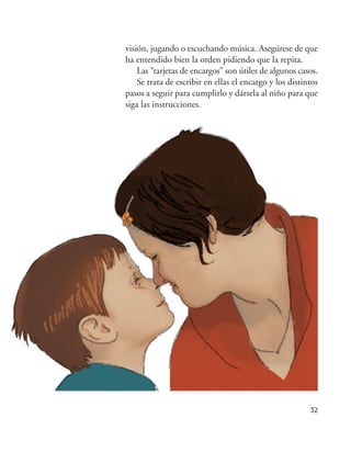 32
visión, jugando o escuchando música. Asegúrese de que
ha entendido bien la orden pidiendo que la repita.
Las “tarjetas de encargos” son útiles de algunos casos.
Se trata de escribir en ellas el encargo y los distintos
pasos a seguir para cumplirlo y dársela al niño para que
siga las instrucciones.
Hiperactividad 4-OK 6/6/08 12:10 Página 32
 