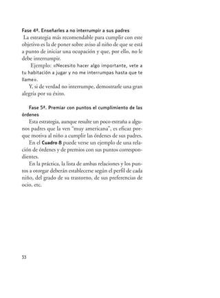 33
Fase 4ª. Enseñarles a no interrumpir a sus padres
La estrategia más recomendable para cumplir con este
objetivo es la de poner sobre aviso al niño de que se está
a punto de iniciar una ocupación y que, por ello, no le
debe interrumpir.
Ejemplo: «Necesito hacer algo importante, vete a
tu habitación a jugar y no me interrumpas hasta que te
llame».
Y, si de verdad no interrumpe, demostrarle una gran
alegría por su éxito.
Fase 5ª. Premiar con puntos el cumplimiento de las
órdenes
Esta estrategia, aunque resulte un poco extraña a algu-
nos padres que la ven “muy americana”, es eficaz por-
que motiva al niño a cumplir las órdenes de sus padres.
En el Cuadro 8 puede verse un ejemplo de una rela-
ción de órdenes y de premios con sus puntos correspon-
dientes.
En la práctica, la lista de ambas relaciones y los pun-
tos a otorgar deberán establecerse según el perfil de cada
niño, del grado de su trastorno, de sus preferencias de
ocio, etc.
Hiperactividad 4-OK 6/6/08 12:10 Página 33
 