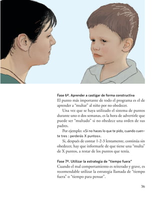 36
Fase 6ª. Aprender a castigar de forma constructiva
El punto más importante de todo el programa es el de
aprender a “multar” al niño por no obedecer.
Una vez que se haya utilizado el sistema de puntos
durante uno o dos semanas, es la hora de advertirle que
puede ser “multado” si no obedece una orden de sus
padres.
Por ejemplo: «Si no haces lo que te pido, cuando cuen-
te tres : perderás X puntos».
Si, después de contar 1-2-3 lentamente, continúa sin
obedecer, hay que informarle de que tiene una “multa”
de X puntos, a restar de los puntos que tenía.
Fase 7ª. Utilizar la estrategia de “tiempo fuera”
Cuando el mal comportamiento es reiterado y grave, es
recomendable utilizar la estrategia llamada de “tiempo
fuera” o “tiempo para pensar”.
Hiperactividad 4-OK 6/6/08 12:10 Página 36
 